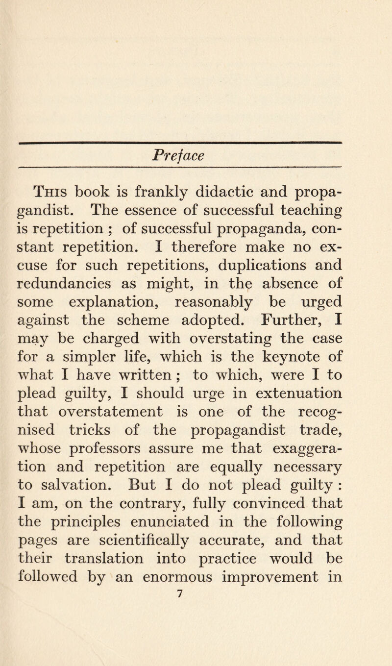This book is frankly didactic and propa- gandist. The essence of successful teaching is repetition ; of successful propaganda, con- stant repetition. I therefore make no ex- cuse for such repetitions, duplications and redundancies as might, in the absence of some explanation, reasonably be urged against the scheme adopted. Further, I may be charged with overstating the case for a simpler life, which is the keynote of what I have written ; to which, were I to plead guilty, I should urge in extenuation that overstatement is one of the recog- nised tricks of the propagandist trade, whose professors assure me that exaggera- tion and repetition are equally necessary to salvation. But I do not plead guilty : I am, on the contrary, fully convinced that the principles enunciated in the following pages are scientifically accurate, and that their translation into practice would be followed by an enormous improvement in