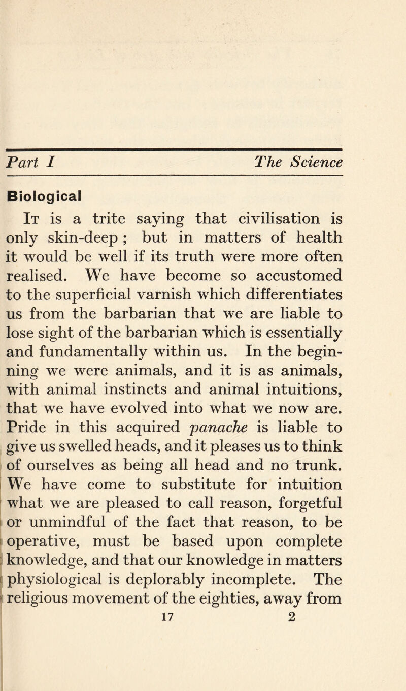 Biological It is a trite saying that civilisation is only skin-deep ; but in matters of health it would be well if its truth were more often realised. We have become so accustomed to the superficial varnish which differentiates us from the barbarian that we are liable to lose sight of the barbarian which is essentially and fundamentally within us. In the begin- ning we were animals, and it is as animals, with animal instincts and animal intuitions, that we have evolved into what we now are. Pride in this acquired panache is liable to give us swelled heads, and it pleases us to think of ourselves as being all head and no trunk. We have come to substitute for intuition what we are pleased to call reason, forgetful or unmindful of the fact that reason, to be operative, must be based upon complete knowledge, and that our knowledge in matters physiological is deplorably incomplete. The > religious movement of the eighties, away from