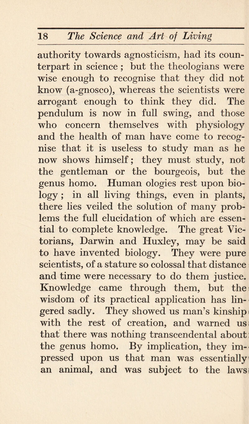 authority towards agnosticism, had its coun- terpart in science ; but the theologians were wise enough to recognise that they did not know (a-gnosco), whereas the scientists were arrogant enough to think they did. The pendulum is now in full swing, and those who concern themselves with physiology and the health of man have come to recog- nise that it is useless to study man as he now shows himself; they must study, not the gentleman or the bourgeois, but the genus homo. Human ologies rest upon bio- logy > in living things, even in plants, there lies veiled the solution of many prob- lems the full elucidation of which are essen- tial to complete knowledge. The great Vic- torians, Darwin and Huxley, may be said to have invented biology. They were pure scientists, of a stature so colossal that distance and time were necessary to do them justice. Knowledge came through them, but the wisdom of its practical application has lin- gered sadly. They showed us man’s kinship with the rest of creation, and warned us that there was nothing transcendental about the genus homo. By implication, they im- pressed upon us that man was essentially an animal, and was subject to the laws