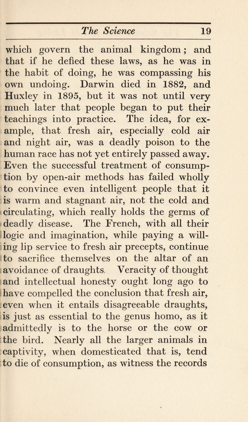 which govern the animal kingdom; and that if he defied these laws, as he was in the habit of doing, he was compassing his own undoing. Darwin died in 1882, and Huxley in 1895, but it was not until very much later that people began to put their teachings into practice. The idea, for ex- ample, that fresh air, especially cold air and night air, was a deadly poison to the human race has not yet entirely passed away. Even the successful treatment of consump- tion by open-air methods has failed wholly to convince even intelligent people that it is warm and stagnant air, not the cold and circulating, which really holds the germs of deadly disease. The French, with all their logic and imagination, while paying a will- ing lip service to fresh air precepts, continue to sacrifice themselves on the altar of an avoidance of draughts, Veracity of thought and intellectual honesty ought long ago to have compelled the conclusion that fresh air, even when it entails disagreeable draughts, is just as essential to the genus homo, as it admittedly is to the horse or the cow or the bird. Nearly all the larger animals in captivity, when domesticated that is, tend to die of consumption, as witness the records