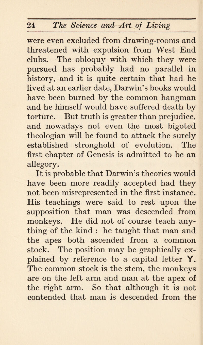 were even excluded from drawing-rooms and threatened with expulsion from West End clubs. The obloquy with which they were pursued has probably had no parallel in history, and it is quite certain that had he lived at an earlier date, Darwin’s books would have been burned by the common hangman and he himself would have suffered death by torture. But truth is greater than prejudice, and nowadays not even the most bigoted theologian will be found to attack the surely established stronghold of evolution. The first chapter of Genesis is admitted to be an allegory. It is probable that Darwin’s theories would have been more readily accepted had they not been misrepresented in the first instance. His teachings were said to rest upon the supposition that man was descended from monkeys. He did not of course teach any- thing of the kind : he taught that man and the apes both ascended from a common stock. The position may be graphically ex- plained by reference to a capital letter Y. The common stock is the stem, the monkeys are on the left arm and man at the apex of the right arm. So that although it is not contended that man is descended from the