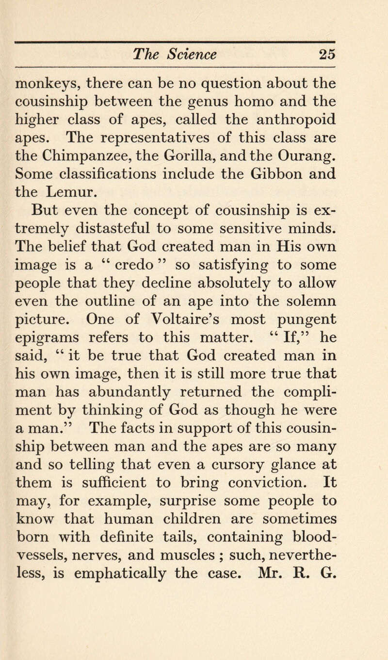 monkeys, there can be no question about the cousinship between the genus homo and the higher class of apes, called the anthropoid apes. The representatives of this class are the Chimpanzee, the Gorilla, and the Ourang. Some classifications include the Gibbon and the Lemur. But even the concept of cousinship is ex- tremely distasteful to some sensitive minds. The belief that God created man in His own image is a 44 credo 55 so satisfying to some people that they decline absolutely to allow even the outline of an ape into the solemn picture. One of Voltaire’s most pungent epigrams refers to this matter. 44 If,” he said, 44 it be true that God created man in his own image, then it is still more true that man has abundantly returned the compli- ment by thinking of God as though he were a man.” The facts in support of this cousin- ship between man and the apes are so many and so telling that even a cursory glance at them is sufficient to bring conviction. It may, for example, surprise some people to know that human children are sometimes born with definite tails, containing blood- vessels, nerves, and muscles ; such, neverthe- less, is emphatically the case. Mr. R. G.