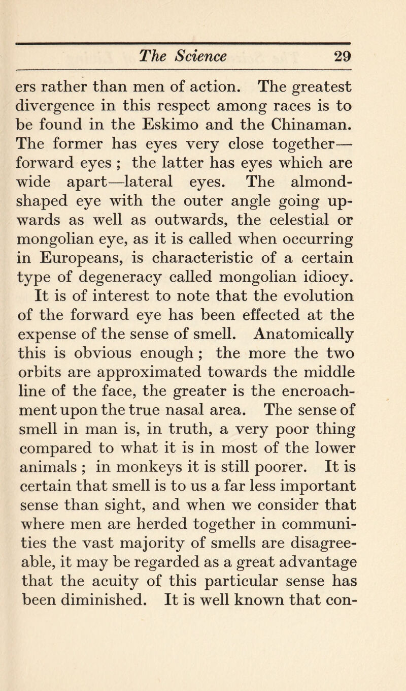 ers rather than men of action. The greatest divergence in this respect among races is to be found in the Eskimo and the Chinaman. The former has eyes very close together— forward eyes ; the latter has eyes which are wide apart—lateral eyes. The almond- shaped eye with the outer angle going up- wards as well as outwards, the celestial or mongolian eye, as it is called when occurring in Europeans, is characteristic of a certain type of degeneracy called mongolian idiocy. It is of interest to note that the evolution of the forward eye has been effected at the expense of the sense of smell. Anatomically this is obvious enough ; the more the two orbits are approximated towards the middle line of the face, the greater is the encroach- ment upon the true nasal area. The sense of smell in man is, in truth, a very poor thing compared to what it is in most of the lower animals ; in monkeys it is still poorer. It is certain that smell is to us a far less important sense than sight, and when we consider that where men are herded together in communi- ties the vast majority of smells are disagree- able, it may be regarded as a great advantage that the acuity of this particular sense has been diminished. It is well known that con-