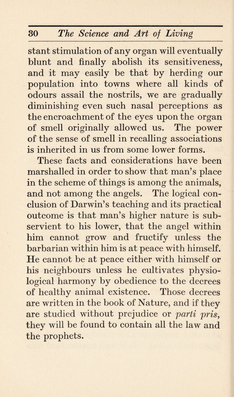 stant stimulation of any organ will eventually blunt and finally abolish its sensitiveness, and it may easily be that by herding our population into towns where all kinds of odours assail the nostrils, we are gradually diminishing even such nasal perceptions as the encroachment of the eyes upon the organ of smell originally allowed us. The power of the sense of smell in recalling associations is inherited in us from some lower forms. These facts and considerations have been marshalled in order to show that man’s place in the scheme of things is among the animals, and not among the angels. The logical con- clusion of Darwin’s teaching and its practical outcome is that man’s higher nature is sub- servient to his lower, that the angel within him cannot grow and fructify unless the barbarian within him is at peace with himself. He cannot be at peace either with himself or his neighbours unless he cultivates physio- logical harmony by obedience to the decrees of healthy animal existence. Those decrees are written in the book of Nature, and if they are studied without prejudice or parti pris, they will be found to contain all the law and the prophets.