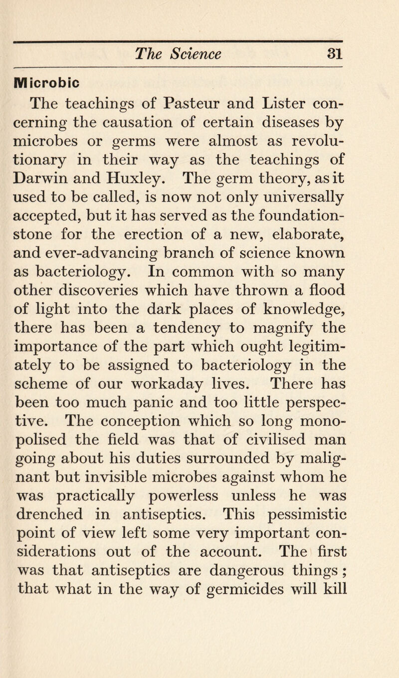 Microbic The teachings of Pasteur and Lister con- cerning the causation of certain diseases by microbes or germs were almost as revolu- tionary in their way as the teachings of Darwin and Huxley. The germ theory, as it used to be called, is now not only universally accepted, but it has served as the foundation- stone for the erection of a new, elaborate, and ever-advancing branch of science known as bacteriology. In common with so many other discoveries which have thrown a flood of light into the dark places of knowledge, there has been a tendency to magnify the importance of the part which ought legitim- ately to be assigned to bacteriology in the scheme of our workaday lives. There has been too much panic and too little perspec- tive. The conception which so long mono- polised the field was that of civilised man going about his duties surrounded by malig- nant but invisible microbes against whom he was practically powerless unless he was drenched in antiseptics. This pessimistic point of view left some very important con- siderations out of the account. The first was that antiseptics are dangerous things ; that what in the way of germicides will kill