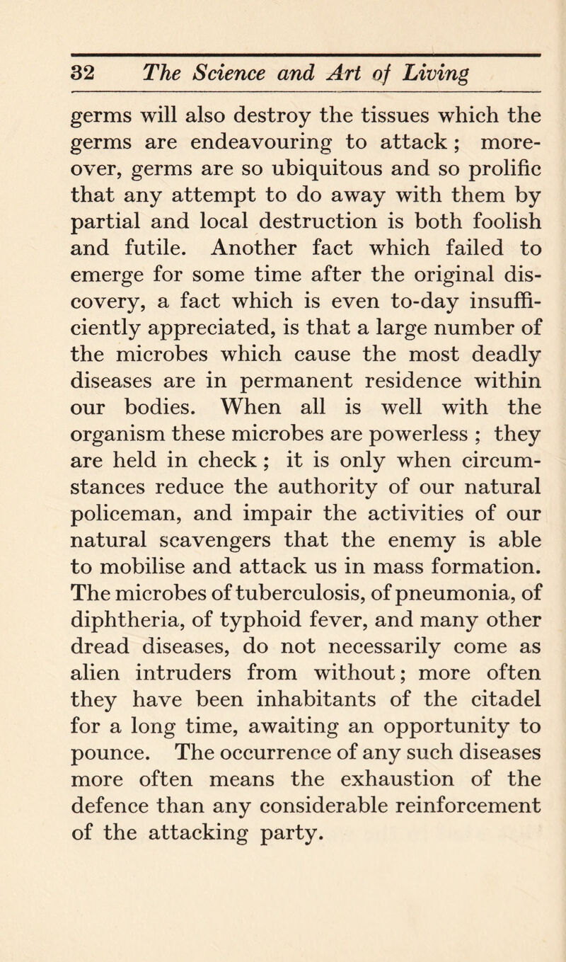 germs will also destroy the tissues which the germs are endeavouring to attack; more- over, germs are so ubiquitous and so prolific that any attempt to do away with them by partial and local destruction is both foolish and futile. Another fact which failed to emerge for some time after the original dis- covery, a fact which is even to-day insuffi- ciently appreciated, is that a large number of the microbes which cause the most deadly diseases are in permanent residence within our bodies. When all is well with the organism these microbes are powerless ; they are held in check; it is only when circum- stances reduce the authority of our natural policeman, and impair the activities of our natural scavengers that the enemy is able to mobilise and attack us in mass formation. The microbes of tuberculosis, of pneumonia, of diphtheria, of typhoid fever, and many other dread diseases, do not necessarily come as alien intruders from without; more often they have been inhabitants of the citadel for a long time, awaiting an opportunity to pounce. The occurrence of any such diseases more often means the exhaustion of the defence than any considerable reinforcement of the attacking party.