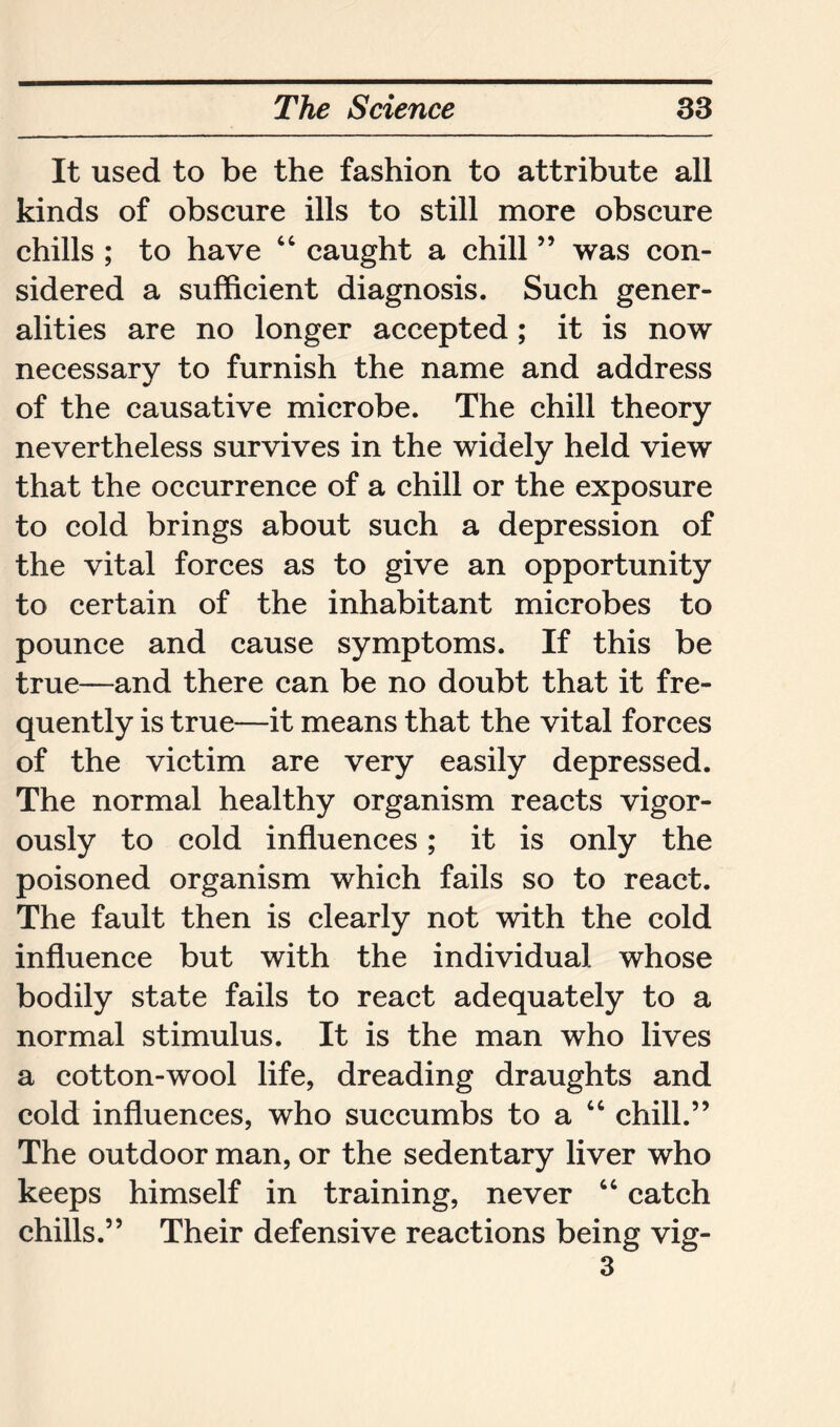 It used to be the fashion to attribute all kinds of obscure ills to still more obscure chills ; to have “ caught a chill ” was con- sidered a sufficient diagnosis. Such gener- alities are no longer accepted; it is now necessary to furnish the name and address of the causative microbe. The chill theory nevertheless survives in the widely held view that the occurrence of a chill or the exposure to cold brings about such a depression of the vital forces as to give an opportunity to certain of the inhabitant microbes to pounce and cause symptoms. If this be true—and there can be no doubt that it fre- quently is true—it means that the vital forces of the victim are very easily depressed. The normal healthy organism reacts vigor- ously to cold influences; it is only the poisoned organism which fails so to react. The fault then is clearly not with the cold influence but with the individual whose bodily state fails to react adequately to a normal stimulus. It is the man who lives a cotton-wool life, dreading draughts and cold influences, who succumbs to a “ chill.” The outdoor man, or the sedentary liver who keeps himself in training, never “ catch chills.” Their defensive reactions being vig- 3