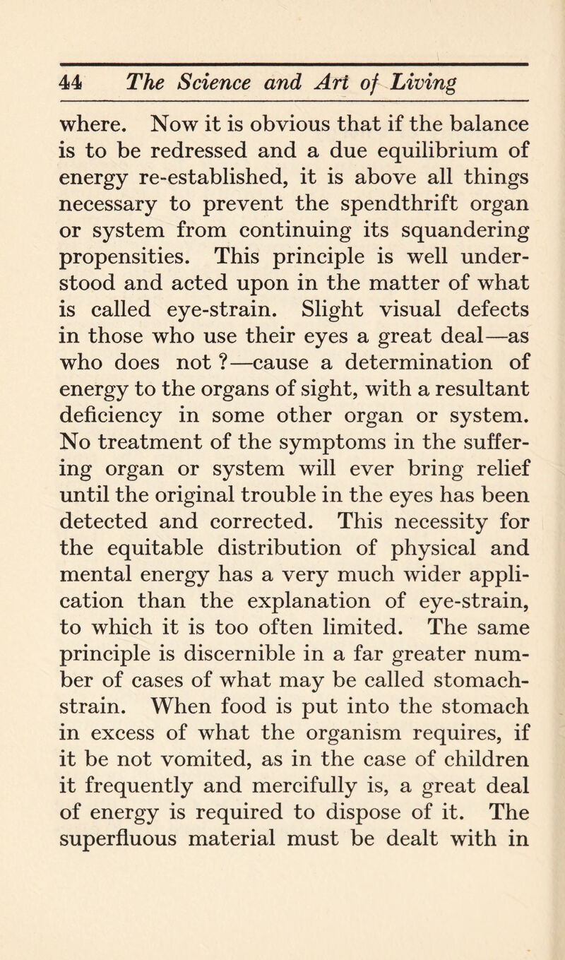 where. Now it is obvious that if the balance is to be redressed and a due equilibrium of energy re-established, it is above all things necessary to prevent the spendthrift organ or system from continuing its squandering propensities. This principle is well under- stood and acted upon in the matter of what is called eye-strain. Slight visual defects in those who use their eyes a great deal—as who does not ?—cause a determination of energy to the organs of sight, with a resultant deficiency in some other organ or system. No treatment of the symptoms in the suffer- ing organ or system will ever bring relief until the original trouble in the eyes has been detected and corrected. This necessity for the equitable distribution of physical and mental energy has a very much wider appli- cation than the explanation of eye-strain, to which it is too often limited. The same principle is discernible in a far greater num- ber of cases of what may be called stomach- strain. When food is put into the stomach in excess of what the organism requires, if it be not vomited, as in the case of children it frequently and mercifully is, a great deal of energy is required to dispose of it. The superfluous material must be dealt with in