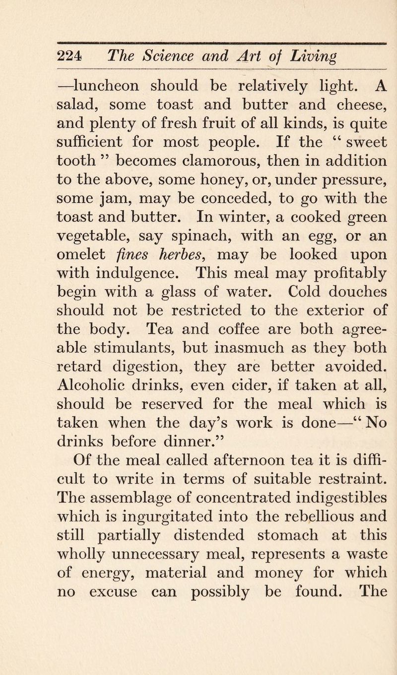 —luncheon should be relatively light. A salad, some toast and butter and cheese, and plenty of fresh fruit of all kinds, is quite sufficient for most people. If the “ sweet tooth ” becomes clamorous, then in addition to the above, some honey, or, under pressure, some jam, may be conceded, to go with the toast and butter. In winter, a cooked green vegetable, say spinach, with an egg, or an omelet fines herbes, may be looked upon with indulgence. This meal may profitably begin with a glass of water. Cold douches should not be restricted to the exterior of the body. Tea and coffee are both agree- able stimulants, but inasmuch as they both retard digestion, they are better avoided. Alcoholic drinks, even cider, if taken at all, should be reserved for the meal which is taken when the day’s work is done—“ No drinks before dinner.” Of the meal called afternoon tea it is diffi- cult to write in terms of suitable restraint. The assemblage of concentrated indigestibles which is ingurgitated into the rebellious and still partially distended stomach at this wholly unnecessary meal, represents a waste of energy, material and money for which no excuse can possibly be found. The