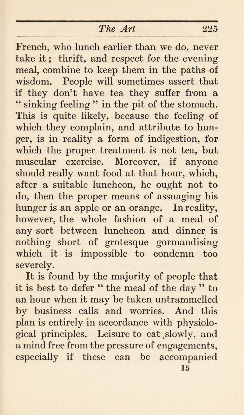 French, who lunch earlier than we do, never take it; thrift, and respect for the evening meal, combine to keep them in the paths of wisdom. People will sometimes assert that if they don’t have tea they suffer from a 44 sinking feeling ” in the pit of the stomach. This is quite likely, because the feeling of which they complain, and attribute to hun- ger, is in reality a form of indigestion, for which the proper treatment is not tea, but muscular exercise. Moreover, if anyone should really want food at that hour, which, after a suitable luncheon, he ought not to do, then the proper means of assuaging his hunger is an apple or an orange. In reality, however, the whole fashion of a meal of any sort between luncheon and dinner is nothing short of grotesque gormandising which it is impossible to condemn too severely. It is found by the majority of people that it is best to defer 44 the meal of the day ” to an hour when it may be taken untrammelled by business calls and worries. And this plan is entirely in accordance with physiolo- gical principles. Leisure to eat slowly, and a mind free from the pressure of engagements, especially if these can be accompanied 15
