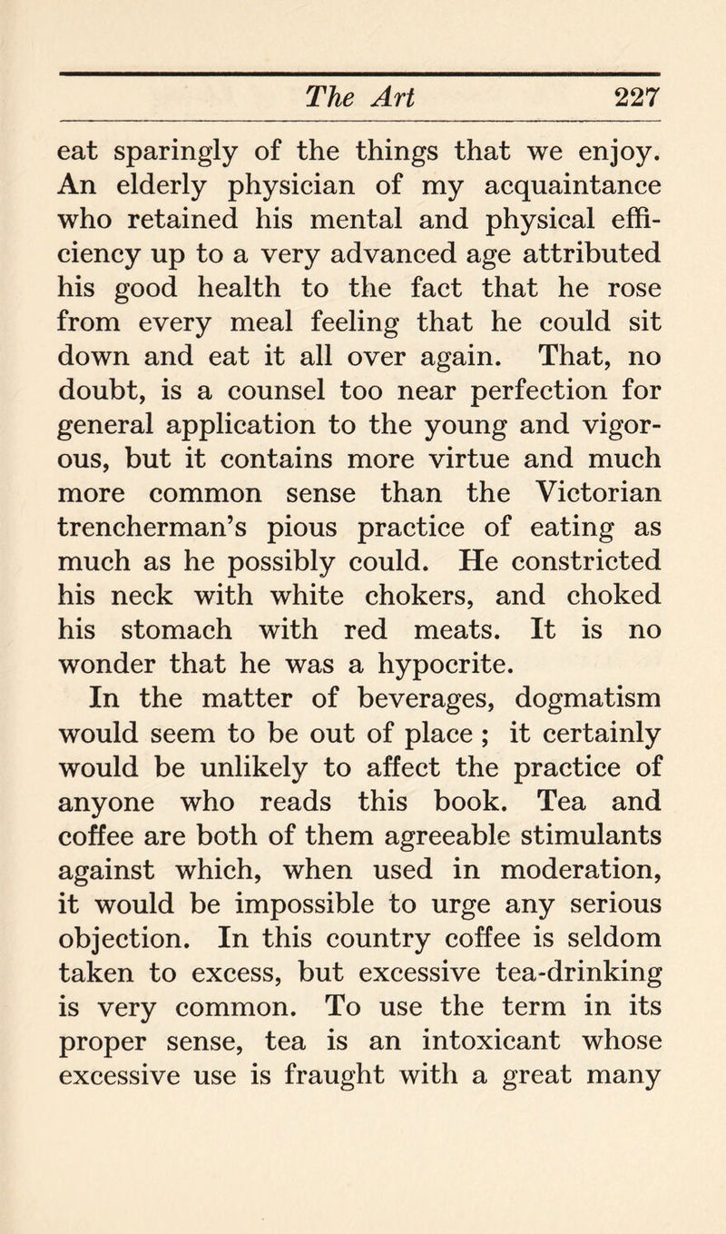 eat sparingly of the things that we enjoy. An elderly physician of my acquaintance who retained his mental and physical effi- ciency up to a very advanced age attributed his good health to the fact that he rose from every meal feeling that he could sit down and eat it all over again. That, no doubt, is a counsel too near perfection for general application to the young and vigor- ous, but it contains more virtue and much more common sense than the Victorian trencherman’s pious practice of eating as much as he possibly could. He constricted his neck with white chokers, and choked his stomach with red meats. It is no wonder that he was a hypocrite. In the matter of beverages, dogmatism would seem to be out of place ; it certainly would be unlikely to affect the practice of anyone who reads this book. Tea and coffee are both of them agreeable stimulants against which, when used in moderation, it would be impossible to urge any serious objection. In this country coffee is seldom taken to excess, but excessive tea-drinking is very common. To use the term in its proper sense, tea is an intoxicant whose excessive use is fraught with a great many