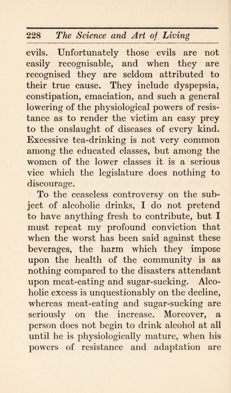 evils. Unfortunately those evils are not easily recognisable, and when they are recognised they are seldom attributed to their true cause. They include dyspepsia, constipation, emaciation, and such a general lowering of the physiological powers of resis- tance as to render the victim an easy prey to the onslaught of diseases of every kind. Excessive tea-drinking is not very common among the educated classes, but among the women of the lower classes it is a serious vice which the legislature does nothing to discourage. To the ceaseless controversy on the sub- ject of alcoholic drinks, I do not pretend to have anything fresh to contribute, but I must repeat my profound conviction that when the worst has been said against these beverages, the harm which they impose upon the health of the community is as nothing compared to the disasters attendant upon meat-eating and sugar-sucking. Alco- holic excess is unquestionably on the decline, whereas meat-eating and sugar-sucking are seriously on the increase. Moreover, a person does not begin to drink alcohol at all until he is physiologically mature, when his powers of resistance and adaptation are