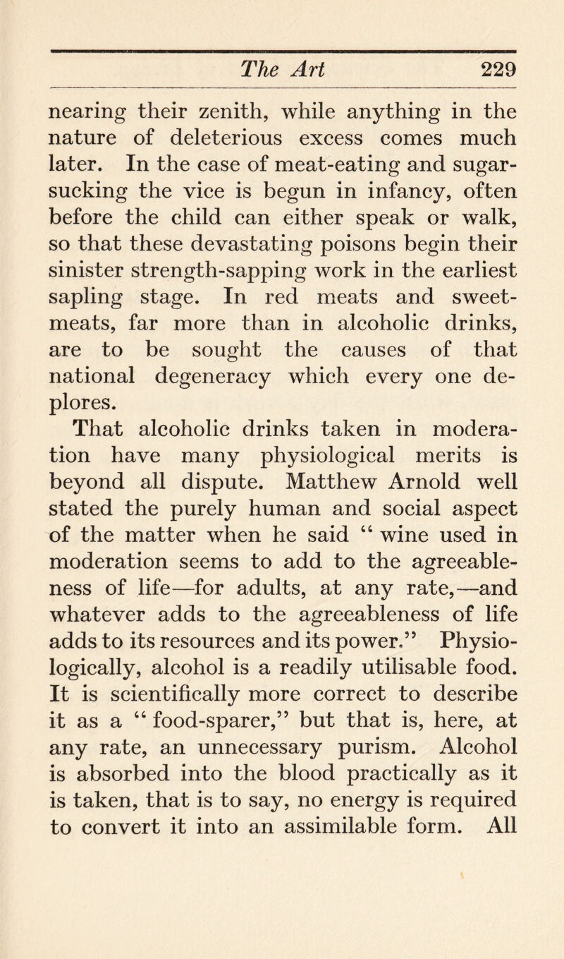 nearing their zenith, while anything in the nature of deleterious excess comes much later. In the case of meat-eating and sugar- sucking the vice is begun in infancy, often before the child can either speak or walk, so that these devastating poisons begin their sinister strength-sapping work in the earliest sapling stage. In red meats and sweet- meats, far more than in alcoholic drinks, are to be sought the causes of that national degeneracy which every one de- plores. That alcoholic drinks taken in modera- tion have many physiological merits is beyond all dispute. Matthew Arnold well stated the purely human and social aspect of the matter when he said “ wine used in moderation seems to add to the agreeable- ness of life—for adults, at any rate,—and whatever adds to the agreeableness of life adds to its resources and its power,” Physio- logically, alcohol is a readily utilisable food. It is scientifically more correct to describe it as a “ food-sparer,” but that is, here, at any rate, an unnecessary purism. Alcohol is absorbed into the blood practically as it is taken, that is to say, no energy is required to convert it into an assimilable form. All