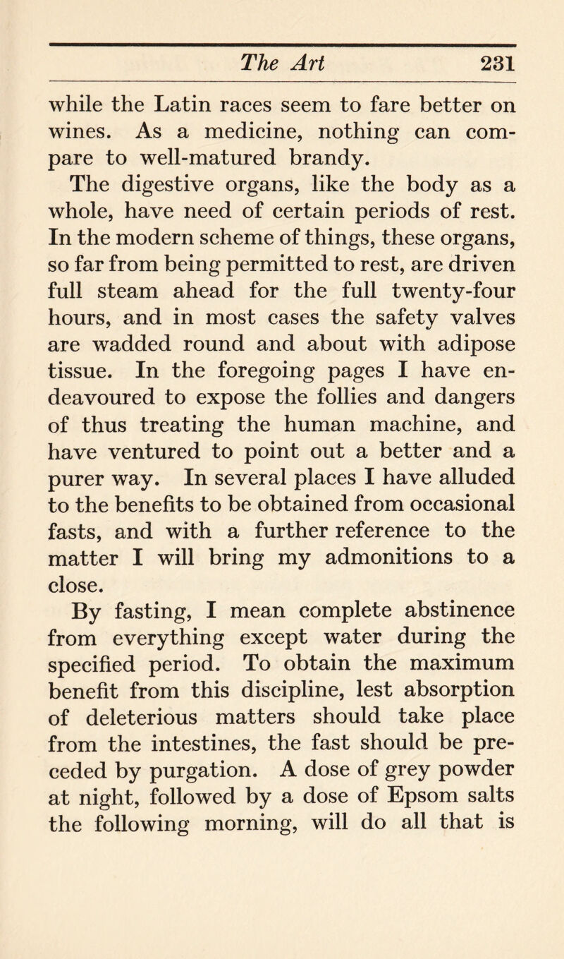 while the Latin races seem to fare better on wines. As a medicine, nothing can com- pare to well-matured brandy. The digestive organs, like the body as a whole, have need of certain periods of rest. In the modern scheme of things, these organs, so far from being permitted to rest, are driven full steam ahead for the full twenty-four hours, and in most cases the safety valves are wadded round and about with adipose tissue. In the foregoing pages I have en- deavoured to expose the follies and dangers of thus treating the human machine, and have ventured to point out a better and a purer way. In several places I have alluded to the benefits to be obtained from occasional fasts, and with a further reference to the matter I will bring my admonitions to a close. By fasting, I mean complete abstinence from everything except water during the specified period. To obtain the maximum benefit from this discipline, lest absorption of deleterious matters should take place from the intestines, the fast should be pre- ceded by purgation. A dose of grey powder at night, followed by a dose of Epsom salts the following morning, will do all that is