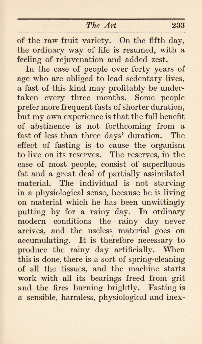 of the raw fruit variety. On the fifth day, the ordinary way of life is resumed, with a feeling of rejuvenation and added zest. In the case of people over forty years of age who are obliged to lead sedentary lives, a fast of this kind may profitably be under- taken every three months. Some people prefer more frequent fasts of shorter duration, but my own experience is that the full benefit of abstinence is not forthcoming from a fast of less than three days’ duration. The effect of fasting is to cause the organism to live on its reserves. The reserves, in the case of most people, consist of superfluous fat and a great deal of partially assimilated material. The individual is not starving in a physiological sense, because he is living on material which he has been unwittingly putting by for a rainy day. In ordinary modern conditions the rainy day never arrives, and the useless material goes on accumulating. It is therefore necessary to produce the rainy day artificially. When this is done, there is a sort of spring-cleaning of all the tissues, and the machine starts work with all its bearings freed from grit and the fires burning brightly. Fasting is a sensible, harmless, physiological and inex-
