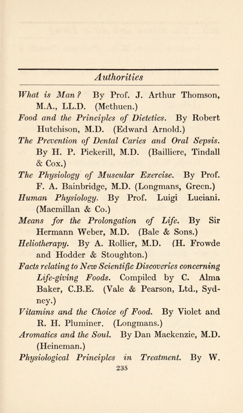 Authorities What is Man ? By Prof. J. Arthur Thomson, M.A., LL.D. (Methuen.) Food and the Principles of Dietetics. By Robert Hutchison, M.D. (Edward Arnold.) The Prevention of Dental Caries and Oral Sepsis. By H. P. Pickerill, M.D. (Bailliere, Tindall & Cox.) The Physiology of Muscular Exercise. By Prof. F. A. Bainbridge, M.D. (Longmans, Green.) Human Physiology. By Prof. Luigi Luciani. (Macmillan & Co.) Means for the Prolongation of Life. By Sir Hermann Weber, M.D. (Bale & Sons.) Heliotherapy. By A. Rollier, M.D. (H. Frowde and Hodder & Stoughton.) Facts relating to New Scientific Discoveries concerning Life-giving Foods. Compiled by C. Alma Baker, C.B.E. (Vale & Pearson, Ltd., Syd- ney.) Vitamins and the Choice of Food. By Violet and R. H. Pluminer. (Longmans.) Aromatics and the Soul. By Dan Mackenzie, M.D. (Heineman.) Physiological Principles in Treatment. By W.