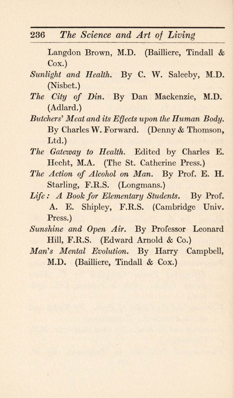 Langdon Brown, M.D. (Bailliere, Tindall & Cox.) Sunlight and Health. By C. W. Saleeby, M.D. (Nisbet.) The City of Din. By Dan Mackenzie, M.D. (Adlard.) Butchers' Meat and its Effects upon the Human Body. By Charles W. Forward. (Denny & Thomson, Ltd.) The Gateway to Health. Edited by Charles E. Hecht, M.A. (The St. Catherine Press.) The Action of Alcohol on Man. By Prof. E. H. Starling, F.R.S. (Longmans.) Life : A Booh for Elementary Students. By Prof. A. E. Shipley, F.R.S. (Cambridge Univ. Press.) Sunshine and Open Air. By Professor Leonard Hill, F.R.S. (Edward Arnold & Co.) Man's Mental Evolution. By Harry Campbell, M.D. (Bailliere, Tindall & Cox.)