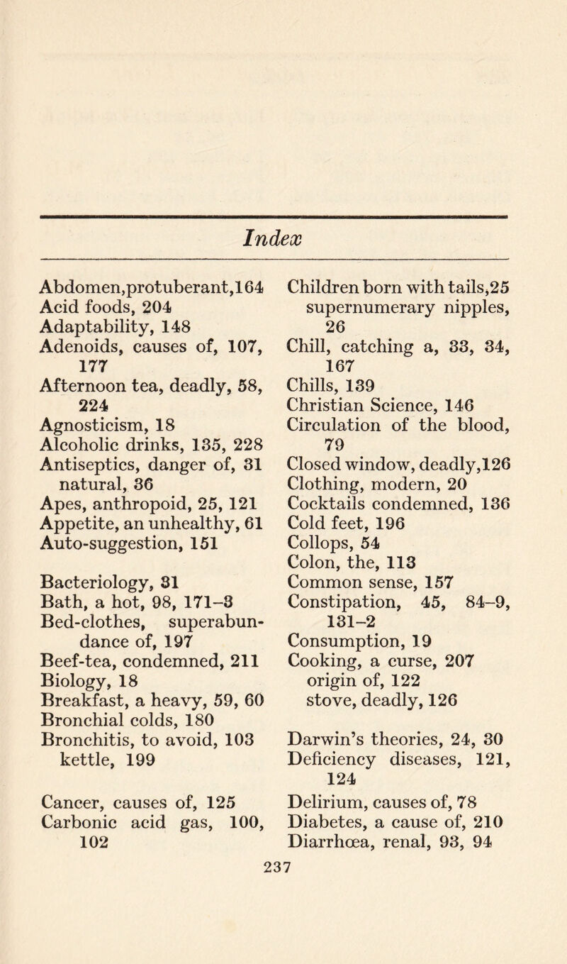 Abdomen,protuberant,164 Acid foods, 204 Adaptability, 148 Adenoids, causes of, 107, 177 Afternoon tea, deadly, 58, 224 Agnosticism, 18 Alcoholic drinks, 135, 228 Antiseptics, danger of, 31 natural, 36 Apes, anthropoid, 25, 121 Appetite, an unhealthy, 61 Auto-suggestion, 151 Bacteriology, 81 Bath, a hot, 98, 171-8 Bed-clothes, superabun- dance of, 197 Beef-tea, condemned, 211 Biology, 18 Breakfast, a heavy, 59, 60 Bronchial colds, 180 Bronchitis, to avoid, 103 kettle, 199 Cancer, causes of, 125 Carbonic acid gas, 100, 102 Children born with tails,25 supernumerary nipples, 26 Chill, catching a, 33, 34, 167 Chills, 139 Christian Science, 146 Circulation of the blood, 79 Closed window, deadly,126 Clothing, modern, 20 Cocktails condemned, 136 Cold feet, 196 Collops, 54 Colon, the, 113 Common sense, 157 Constipation, 45, 84-9, 131-2 Consumption, 19 Cooking, a curse, 207 origin of, 122 stove, deadly, 126 Darwin’s theories, 24, 30 Deficiency diseases, 121, 124 Delirium, causes of, 78 Diabetes, a cause of, 210 Diarrhoea, renal, 93, 94