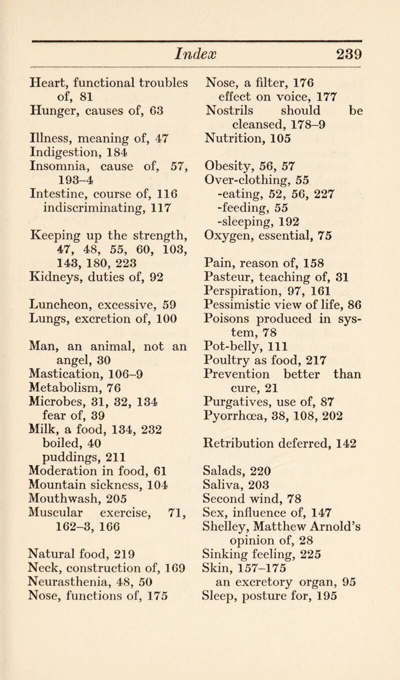 Heart, functional troubles of, 81 Hunger, causes of, 63 Illness, meaning of, 47 Indigestion, 184 Insomnia, cause of, 57, 193-4 Intestine, course of, 116 indiscriminating, 117 Keeping up the strength, 47, 48, 55, 60, 103, 143, 180, 223 Kidneys, duties of, 92 Luncheon, excessive, 59 Lungs, excretion of, 100 Man, an animal, not an angel, 30 Mastication, 106-9 Metabolism, 76 Microbes, 31, 32, 134 fear of, 39 Milk, a food, 134, 232 boiled, 40 puddings, 211 Moderation in food, 61 Mountain sickness, 104 Mouthwash, 205 Muscular exercise, 71, 162-3, 166 Natural food, 219 Neck, construction of, 169 Neurasthenia, 48, 50 Nose, functions of, 175 Nose, a filter, 176 effect on voice, 177 Nostrils should be cleansed, 178-9 Nutrition, 105 Obesity, 56, 57 Over-clothing, 55 -eating, 52, 56, 227 -feeding, 55 -sleeping, 192 Oxygen, essential, 75 Pain, reason of, 158 Pasteur, teaching of, 31 Perspiration, 97, 161 Pessimistic view of life, 86 Poisons produced in sys- tem, 78 Pot-belly, 111 Poultry as food, 217 Prevention better than cure, 21 Purgatives, use of, 87 Pyorrhoea, 38, 108, 202 Retribution deferred, 142 Salads, 220 Saliva, 203 Second wind, 78 Sex, influence of, 147 Shelley, Matthew Arnold’s opinion of, 28 Sinking feeling, 225 Skin, 157-175 an excretory organ, 95 Sleep, posture for, 195