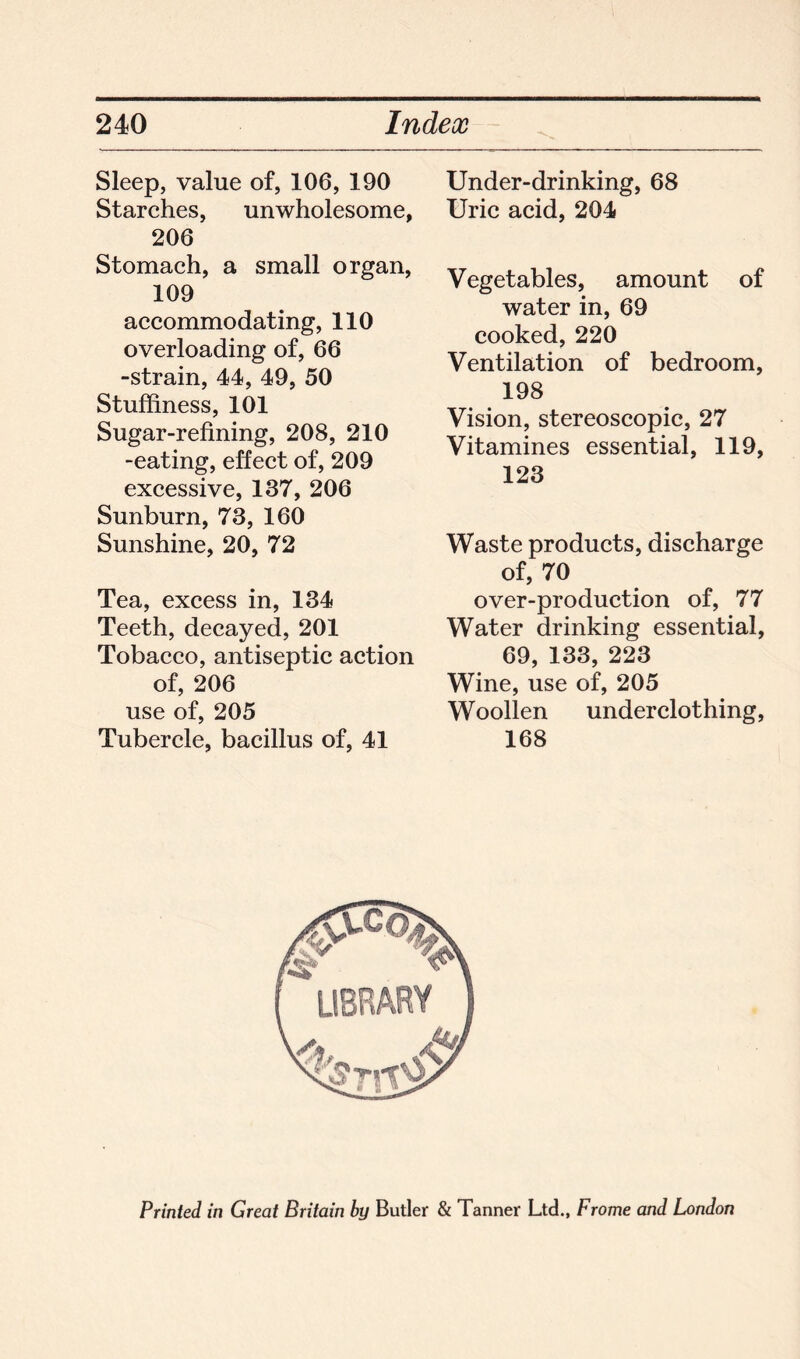 Sleep, value of, 106, 190 Starches, unwholesome, 206 Stomach, a small organ, 109 accommodating, 110 overloading of, 66 -strain, 44, 49, 50 Stuffiness, 101 Sugar-refining, 208, 210 -eating, effect of, 209 excessive, 137, 206 Sunburn, 73, 160 Sunshine, 20, 72 Tea, excess in, 134 Teeth, decayed, 201 Tobacco, antiseptic action of, 206 use of, 205 Tubercle, bacillus of, 41 Under-drinking, 68 Uric acid, 204 Vegetables, amount of water in, 69 cooked, 220 Ventilation of bedroom, 198 Vision, stereoscopic, 27 Vitamines essential, 119, 123 Waste products, discharge of, 70 over-production of, 77 Water drinking essential, 69, 133, 223 Wine, use of, 205 Woollen underclothing, 168 Printed in Great Britain by Butler & Tanner Ltd., Frome and London