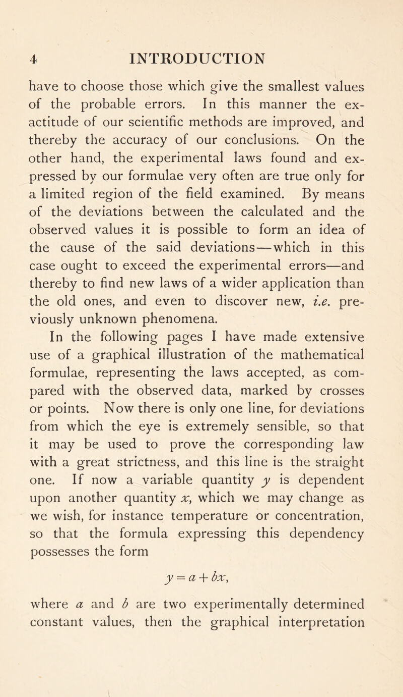 have to choose those which give the smallest values of the probable errors. In this manner the ex- actitude of our scientific methods are improved, and thereby the accuracy of our conclusions. On the other hand, the experimental laws found and ex- pressed by our formulae very often are true only for a limited region of the field examined. By means of the deviations between the calculated and the observed values it is possible to form an idea of the cause of the said deviations—which in this case ought to exceed the experimental errors—and thereby to find new laws of a wider application than the old ones, and even to discover new, i.e. pre- viously unknown phenomena. In the following pages I have made extensive use of a graphical illustration of the mathematical formulae, representing the laws accepted, as com- pared with the observed data, marked by crosses or points. Now there is only one line, for deviations from which the eye is extremely sensible, so that it may be used to prove the corresponding law with a great strictness, and this line is the straight one. If now a variable quantity y is dependent upon another quantity a:, which we may change as we wish, for instance temperature or concentration, so that the formula expressing this dependency possesses the form y = a-h bx, where a and b are two experimentally determined constant values, then the graphical interpretation