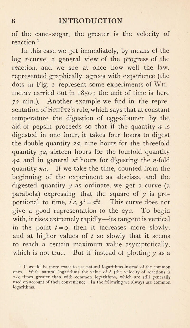of the cane-sugar, the greater is the velocity of reaction.1 In this case we get immediately, by means of the log ,2-curve, a general view of the progress of the reaction, and we see at once how well the law, represented graphically, agrees with experience (the dots in Fig. 2 represent some experiments of Wil- helmy carried out in 1850; the unit of time is here 72 min.). Another example we find in the repre- sentation of Schutz’s rule, which says that at constant temperature the digestion of egg-albumen by the aid of pepsin proceeds so that if the quantity a is digested in one hour, it takes four hours to digest the double quantity 2a, nine hours for the threefold quantity 3a, sixteen hours for the fourfold quantity 4a, and in general n2 hours for digesting the n-iold quantity na. If we take the time, counted from the beginning of the experiment as abscissa, and the digested quantity y as ordinate, we get a curve (a parabola) expressing that the square of y is pro- portional to time, i.e. y2 = art. This curve does not give a good representation to the eye. To begin with, it rises extremely rapidly—its tangent is vertical in the point t — o, then it increases more slowly, and at higher values of t so slowly that it seems to reach a certain maximum value asymptotically, which is not true. But if instead of plotting y as a 1 It would be more exact to use natural logarithms instead of the common ones. With natural logarithms the value of b (the velocity of reaction) is 2-3 times greater than with common logarithms, which are still generally used on account of their convenience. In the following we always use common logarithms.