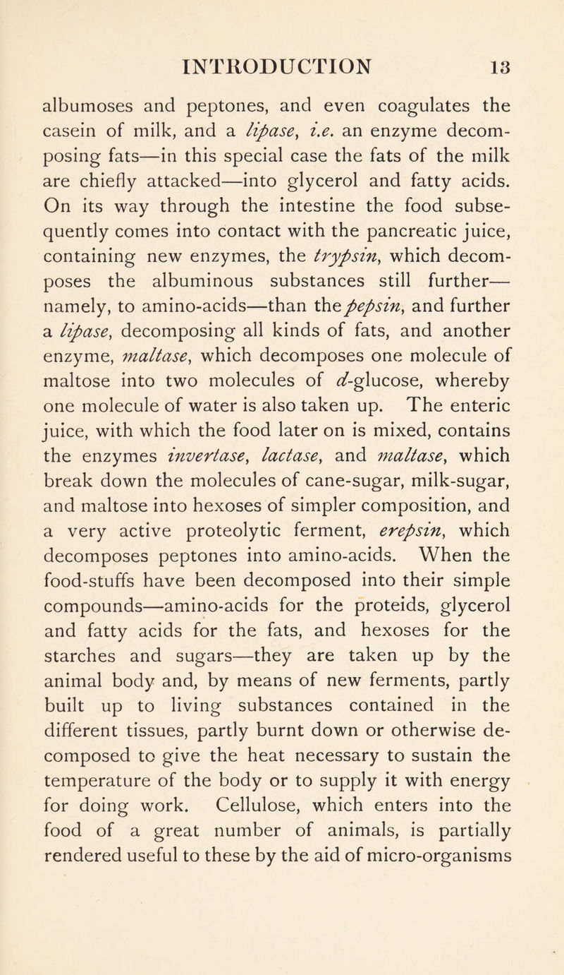 albumoses and peptones, and even coagulates the casein of milk, and a lipase, i.e. an enzyme decom- posing fats—in this special case the fats of the milk are chiefly attacked—into glycerol and fatty acids. On its way through the intestine the food subse- quently comes into contact with the pancreatic juice, containing new enzymes, the trypsin, which decom- poses the albuminous substances still further— namely, to amino-acids—than the pepsin, and further a lipase, decomposing all kinds of fats, and another enzyme, maltase, which decomposes one molecule of maltose into two molecules of ^-glucose, whereby one molecule of water is also taken up. The enteric juice, with which the food later on is mixed, contains the enzymes invertase, lactase, and maltase, which break down the molecules of cane-sugar, milk-sugar, and maltose into hexoses of simpler composition, and a very active proteolytic ferment, erepsin, which decomposes peptones into amino-acids. When the food-stuffs have been decomposed into their simple compounds—amino-acids for the proteids, glycerol and fatty acids for the fats, and hexoses for the starches and sugars—they are taken up by the animal body and, by means of new ferments, partly built up to living substances contained in the different tissues, partly burnt down or otherwise de- composed to give the heat necessary to sustain the temperature of the body or to supply it with energy for doing work. Cellulose, which enters into the food of a great number of animals, is partially rendered useful to these by the aid of micro-organisms