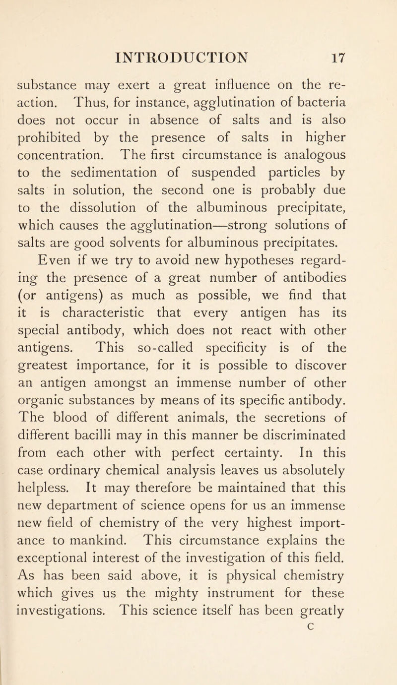 substance may exert a great influence on the re- action. Thus, for instance, agglutination of bacteria does not occur in absence of salts and is also prohibited by the presence of salts in higher concentration. The first circumstance is analogous to the sedimentation of suspended particles by salts in solution, the second one is probably due to the dissolution of the albuminous precipitate, which causes the agglutination—strong solutions of salts are good solvents for albuminous precipitates. Even if we try to avoid new hypotheses regard- ing the presence of a great number of antibodies (or antigens) as much as possible, we find that it is characteristic that every antigen has its special antibody, which does not react with other antigens. This so-called specificity is of the greatest importance, for it is possible to discover an antigen amongst an immense number of other organic substances by means of its specific antibody. The blood of different animals, the secretions of different bacilli may in this manner be discriminated from each other with perfect certainty. In this case ordinary chemical analysis leaves us absolutely helpless. It may therefore be maintained that this new department of science opens for us an immense new field of chemistry of the very highest import- ance to mankind. This circumstance explains the exceptional interest of the investigation of this field. As has been said above, it is physical chemistry which gives us the mighty instrument for these investigations. This science itself has been greatly c