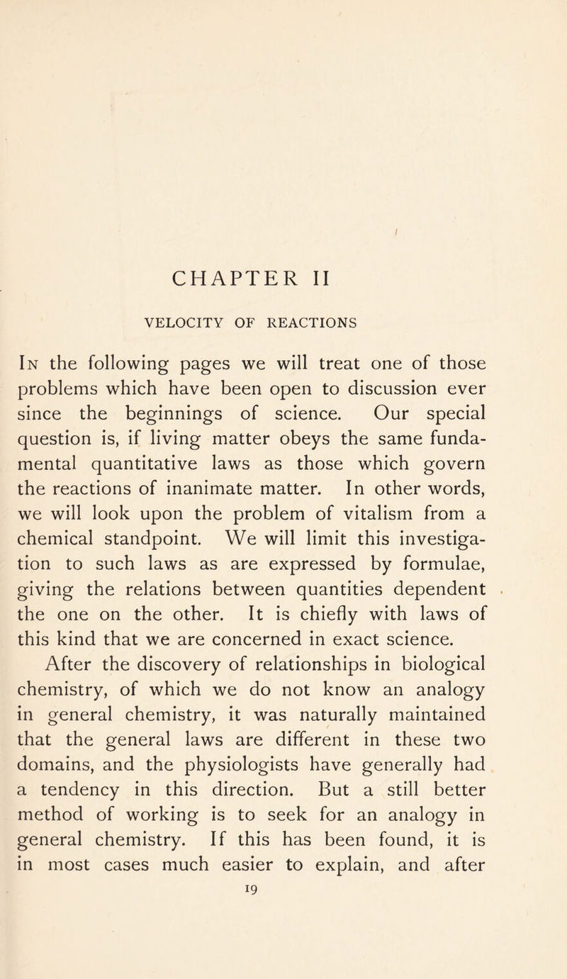 I CHAPTER II VELOCITY OF REACTIONS In the following pages we will treat one of those problems which have been open to discussion ever since the beginnings of science. Our special question is, if living matter obeys the same funda- mental quantitative laws as those which govern the reactions of inanimate matter. In other words, we will look upon the problem of vitalism from a chemical standpoint. We will limit this investiga- tion to such laws as are expressed by formulae, giving the relations between quantities dependent the one on the other. It is chiefly with laws of this kind that we are concerned in exact science. After the discovery of relationships in biological chemistry, of which we do not know an analogy in general chemistry, it was naturally maintained that the general laws are different in these two domains, and the physiologists have generally had a tendency in this direction. But a still better method of working is to seek for an analogy in general chemistry. If this has been found, it is in most cases much easier to explain, and after