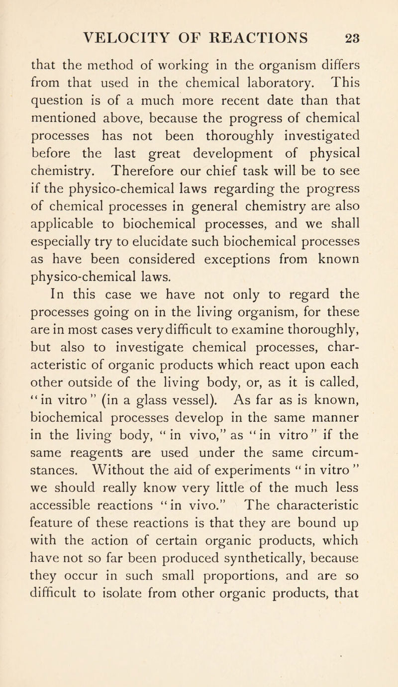 that the method of working in the organism differs from that used in the chemical laboratory. This question is of a much more recent date than that mentioned above, because the progress of chemical processes has not been thoroughly investigated before the last great development of physical chemistry. Therefore our chief task will be to see if the physico-chemical laws regarding the progress of chemical processes in general chemistry are also applicable to biochemical processes, and we shall especially try to elucidate such biochemical processes as have been considered exceptions from known physico-chemical laws. In this case we have not only to regard the processes going on in the living organism, for these are in most cases verydifficult to examine thoroughly, but also to investigate chemical processes, char- acteristic of organic products which react upon each other outside of the living body, or, as it is called, “in vitro ” (in a glass vessel). As far as is known, biochemical processes develop in the same manner in the living body, “in vivo,” as “in vitro” if the same reagents are used under the same circum- stances. Without the aid of experiments “ in vitro ” we should really know very little of the much less accessible reactions “ in vivo.” The characteristic feature of these reactions is that they are bound up with the action of certain organic products, which have not so far been produced synthetically, because they occur in such small proportions, and are so difficult to isolate from other organic products, that