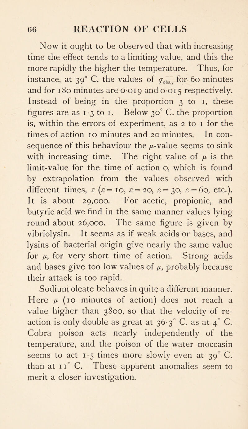 Now it ought to be observed that with increasing time the effect tends to a limiting value, and this the more rapidly the higher the temperature. Thus, for instance, at 390 C. the values of yobs. for 60 minutes and for 180 minutes are 0 019 and 0015 respectively. Instead of being in the proportion 3 to 1, these figures are as 13 to 1. Below 30° C. the proportion is, within the errors of experiment, as 2 to 1 for the times of action 10 minutes and 20 minutes. In con- sequence of this behaviour the ^-value seems to sink with increasing time. The right value of ^ is the limit-value for the time of action o, which is found by extrapolation from the values observed with different times, z (z — 10, z— 20, z = 30, z — 60, etc.). It is about 29,000. For acetic, propionic, and butyric acid we find in the same manner values lying round about 26,000. The same figure is given by vibriolysin. It seems as if weak acids or bases, and lysins of bacterial origin give nearly the same value for yu,, for very short time of action. Strong acids and bases give too low values of yu,, probably because their attack is too rapid. Sodium oleate behaves in quite a different manner. Here /a (10 minutes of action) does not reach a value higher than 3800, so that the velocity of re- action is only double as great at 36-3° C. as at 40 C. Cobra poison acts nearly independently of the temperature, and the poison of the water moccasin seems to act 1-5 times more slowly even at 390 C. than at ii° C. These apparent anomalies seem to merit a closer investigation.