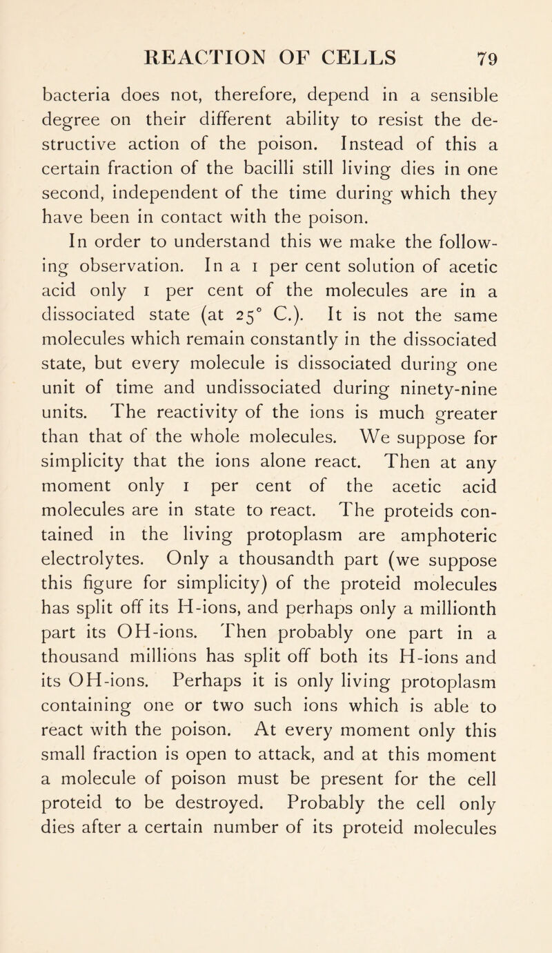 bacteria does not, therefore, depend in a sensible degree on their different ability to resist the de- structive action of the poison. Instead of this a certain fraction of the bacilli still living dies in one second, independent of the time during which they have been in contact with the poison. In order to understand this we make the follow- ing observation. In a i per cent solution of acetic acid only i per cent of the molecules are in a dissociated state (at 250 C.). It is not the same molecules which remain constantly in the dissociated state, but every molecule is dissociated during one unit of time and undissociated during ninety-nine units. The reactivity of the ions is much greater than that of the whole molecules. We suppose for simplicity that the ions alone react. Then at any moment only 1 per cent of the acetic acid molecules are in state to react. The proteids con- tained in the living protoplasm are amphoteric electrolytes. Only a thousandth part (we suppose this figure for simplicity) of the proteid molecules has split off its H-ions, and perhaps only a millionth part its OH-ions. Then probably one part in a thousand millions has split off both its H-ions and its OH-ions. Perhaps it is only living protoplasm containing one or two such ions which is able to react with the poison. At every moment only this small fraction is open to attack, and at this moment a molecule of poison must be present for the cell proteid to be destroyed. Probably the cell only dies after a certain number of its proteid molecules