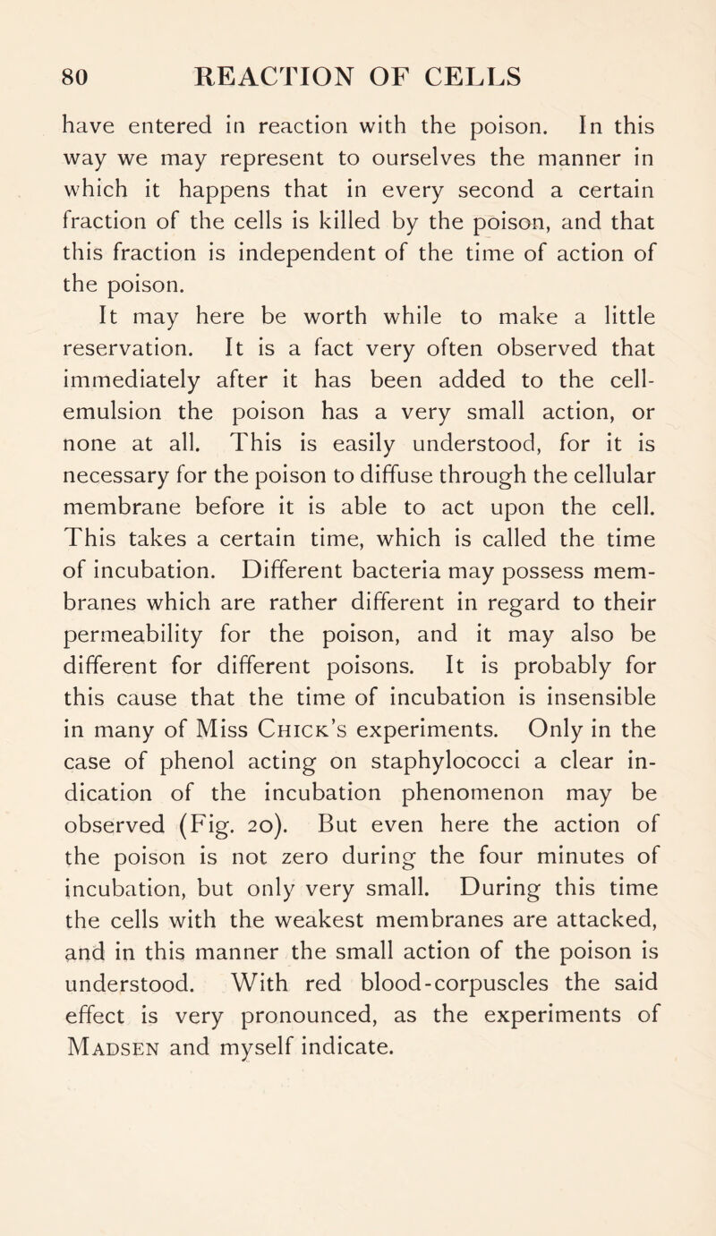 have entered in reaction with the poison. In this way we may represent to ourselves the manner in which it happens that in every second a certain fraction of the cells is killed by the poison, and that this fraction is independent of the time of action of the poison. It may here be worth while to make a little reservation. It is a fact very often observed that immediately after it has been added to the cell- emulsion the poison has a very small action, or none at all. This is easily understood, for it is necessary for the poison to diffuse through the cellular membrane before it is able to act upon the cell. This takes a certain time, which is called the time of incubation. Different bacteria may possess mem- branes which are rather different in regard to their permeability for the poison, and it may also be different for different poisons. It is probably for this cause that the time of incubation is insensible in many of Miss Chick’s experiments. Only in the case of phenol acting on staphylococci a clear in- dication of the incubation phenomenon may be observed (Fig. 20). But even here the action of the poison is not zero during the four minutes of incubation, but only very small. During this time the cells with the weakest membranes are attacked, and in this manner the small action of the poison is understood. With red blood-corpuscles the said effect is very pronounced, as the experiments of Madsen and myself indicate.