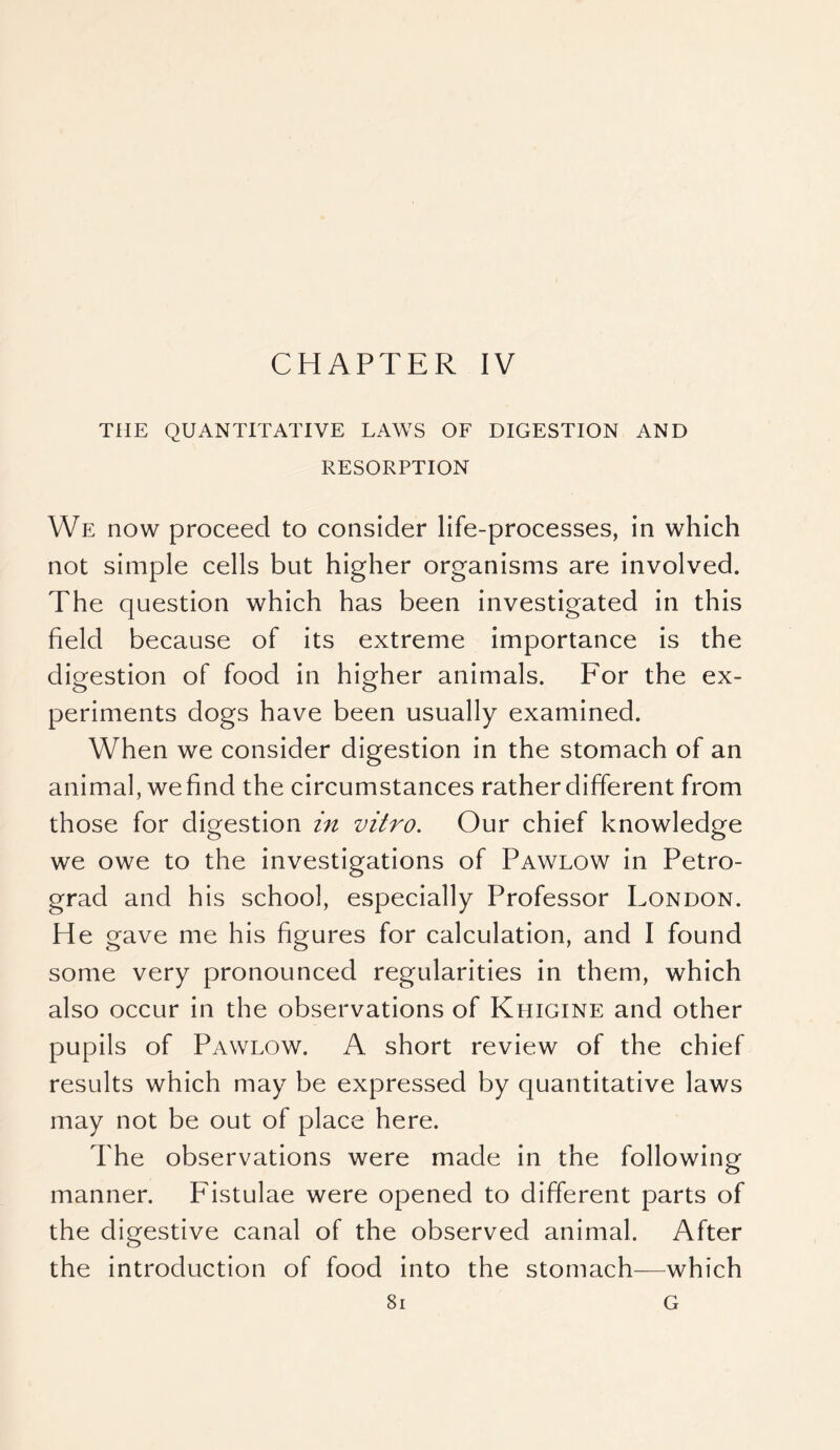 CHAPTER IV THE QUANTITATIVE LAWS OF DIGESTION AND RESORPTION We now proceed to consider life-processes, in which not simple cells but higher organisms are involved. The question which has been investigated in this field because of its extreme importance is the digestion of food in higher animals. For the ex- periments dogs have been usually examined. When we consider digestion in the stomach of an animal, we find the circumstances rather different from those for digestion in vitro. Our chief knowledge we owe to the investigations of Pawlow in Petro- grad and his school, especially Professor London. He gave me his figures for calculation, and I found some very pronounced regularities in them, which also occur in the observations of Khigine and other pupils of Pawlow. A short review of the chief results which may be expressed by quantitative laws may not be out of place here. The observations were made in the following manner. Fistulae were opened to different parts of the digestive canal of the observed animal. After the introduction of food into the stomach—which