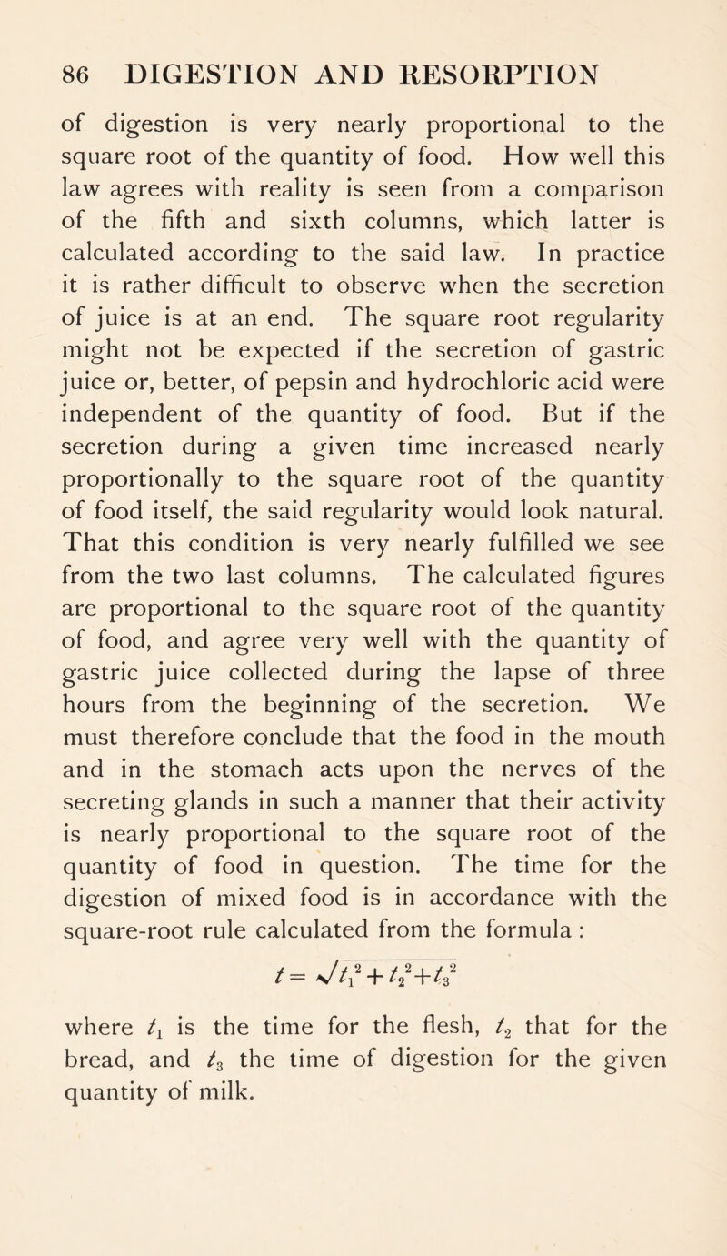 of digestion is very nearly proportional to the square root of the quantity of food. How well this law agrees with reality is seen from a comparison of the fifth and sixth columns, which latter is calculated according to the said law. In practice it is rather difficult to observe when the secretion of juice is at an end. The square root regularity might not be expected if the secretion of gastric juice or, better, of pepsin and hydrochloric acid were independent of the quantity of food. But if the secretion during a given time increased nearly proportionally to the square root of the quantity of food itself, the said regularity would look natural. That this condition is very nearly fulfilled we see from the two last columns. The calculated figures are proportional to the square root of the quantity of food, and agree very well with the quantity of gastric juice collected during the lapse of three hours from the beginning of the secretion. We must therefore conclude that the food in the mouth and in the stomach acts upon the nerves of the secreting glands in such a manner that their activity is nearly proportional to the square root of the quantity of food in question. The time for the digestion of mixed food is in accordance with the square-root rule calculated from the formula : t — \J ti +/22 +/32 where t1 is the time for the flesh, /2 that for the bread, and tz the time of digestion for the given quantity of milk.