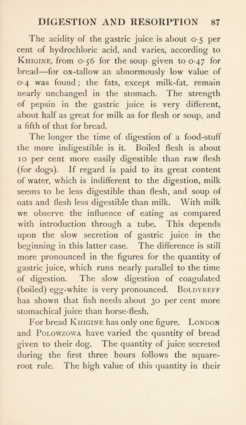 The acidity of the gastric juice is about 0*5 per cent of hydrochloric acid, and varies, according to Khigine, from 056 for the soup given to 0*47 for bread—for ox-tallow an abnormously low value of 04 was found; the fats, except milk-fat, remain nearly unchanged in the stomach. The strength of pepsin in the gastric juice is very different, about half as great for milk as for flesh or soup, and a fifth of that for bread. The longer the time of digestion of a food-stuff the more indigestible is it. Boiled flesh is about 10 per cent more easily digestible than raw flesh (for dogs). If regard is paid to its great content of water, which is indifferent to the digestion, milk seems to be less digestible than flesh, and soup of oats and flesh less digestible than milk. With milk we observe the influence of eating as compared with introduction through a tube. This depends upon the slow secretion of gastric juice in the beginning in this latter case. The difference is still more pronounced in the figures for the quantity of gastric juice, which runs nearly parallel to the time of digestion. The slow digestion of coagulated (boiled) egg-white is very pronounced. Boldyreff has shown that fish needs about 30 per cent more stomachical juice than horse-flesh. For bread Khigine has only one figure. London and Polowzowa have varied the quantity of bread given to their dog. The quantity of juice secreted during the first three hours follows the square- root rule. The high value of this quantity in their