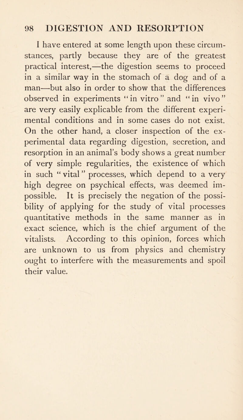 I have entered at some length upon these circum- stances, partly because they are of the greatest practical interest,—the digestion seems to proceed in a similar way in the stomach of a dog and of a man—but also in order to show that the differences observed in experiments “in vitro” and “in vivo” are very easily explicable from the different experi- mental conditions and in some cases do not exist. On the other hand, a closer inspection of the ex- perimental data regarding digestion, secretion, and resorption in an animal’s body shows a great number of very simple regularities, the existence of which in such “ vital ” processes, which depend to a very high degree on psychical effects, was deemed im- possible. It is precisely the negation of the possi- bility of applying for the study of vital processes quantitative methods in the same manner as in exact science, which is the chief argument of the vitalists. According to this opinion, forces which are unknown to us from physics and chemistry ought to interfere with the measurements and spoil their value.