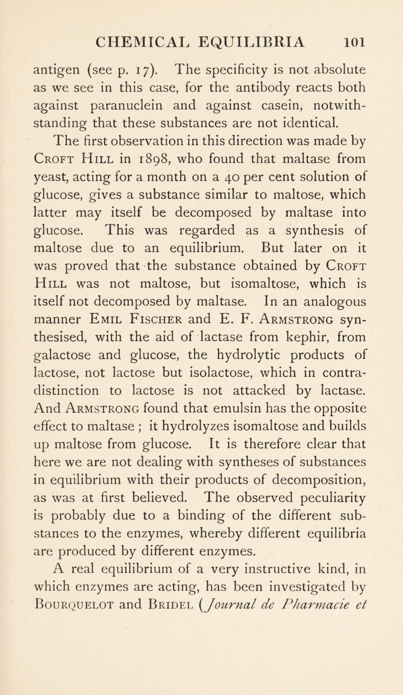 antigen (see p. 17). The specificity is not absolute as we see in this case, for the antibody reacts both against paranuclein and against casein, notwith- standing that these substances are not identical. The first observation in this direction was made by Croft Hill in 1898, who found that maltase from yeast, acting for a month on a 40 per cent solution of glucose, gives a substance similar to maltose, which latter may itself be decomposed by maltase into glucose. This was regarded as a synthesis of maltose due to an equilibrium. But later on it was proved that the substance obtained by Croft Hill was not maltose, but isomaltose, which is itself not decomposed by maltase. In an analogous manner Emil Fischer and E. F. Armstrong syn- thesised, with the aid of lactase from kephir, from galactose and glucose, the hydrolytic products of lactose, not lactose but isolactose, which in contra- distinction to lactose is not attacked by lactase. And Armstrong found that emulsin has the opposite effect to maltase ; it hydrolyzes isomaltose and builds up maltose from glucose. It is therefore clear that here we are not dealing with syntheses of substances in equilibrium with their products of decomposition, as was at first believed. The observed peculiarity is probably due to a binding of the different sub- stances to the enzymes, whereby different equilibria are produced by different enzymes. A real equilibrium of a very instructive kind, in which enzymes are acting, has been investigated by Bourquelot and Bridel (Journal de Pharmacie et