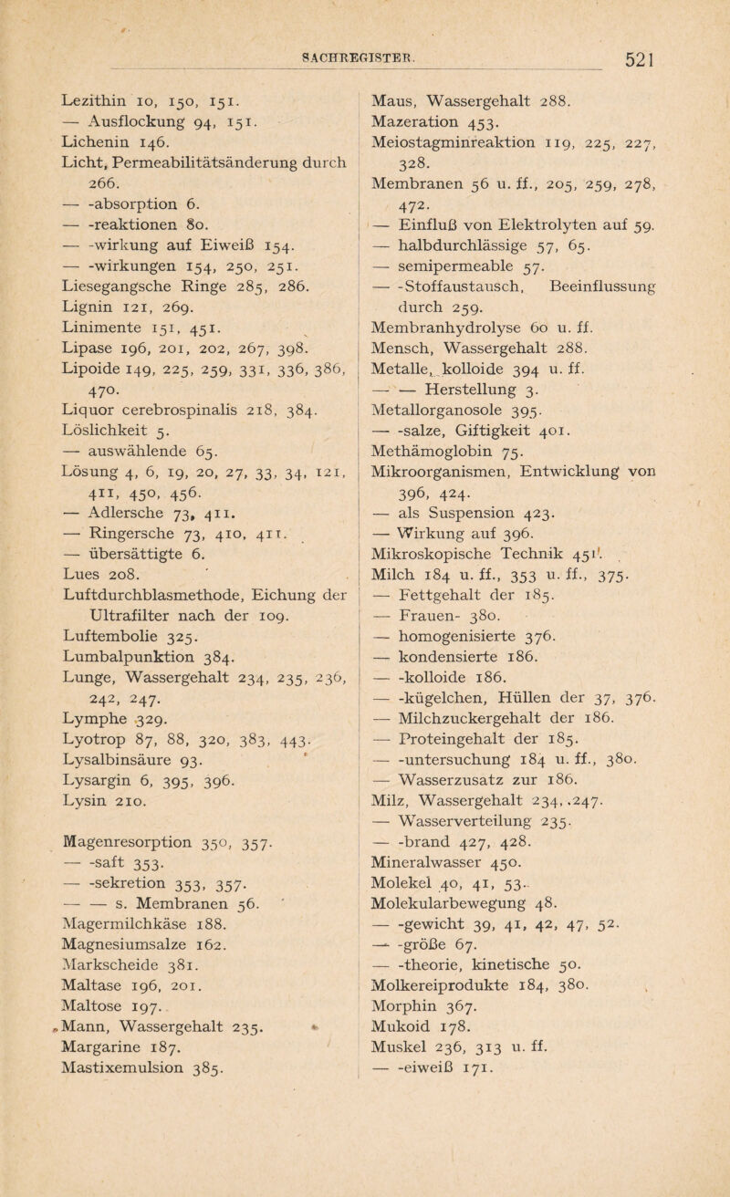 Lezithin io, 150, 151. — Ausflockung 94, 151. Lichenin 146. Licht, Permeabilitätsänderung durch 266. — -absorption 6. — -reaktionen §0. — -Wirkung auf Eiweiß 154. — -Wirkungen 154, 250, 251. Liesegangsche Ringe 285, 286. Lignin 121, 269. Linimente 151, 451. Lipase 196, 201, 202, 267, 398. Lipoide 149, 225, 259, 331, 336, 386, 470. Liquor cerebrospinalis 218, 384. Löslichkeit 5. — auswählende 65. Lösung 4, 6, 19, 20, 27, 33, 34, 121, 411, 450, 456. — Adlersche 73, 411. — Ringersche 73, 410, 411, — übersättigte 6. Lues 208. Luftdurchblasmethode, Eichung der Ultrafilter nach der 109. Luftembolie 325. Lumbalpunktion 384. Lunge, Wassergehalt 234, 235, 236, 242, 247. Lymphe 329. Lyotrop 87, 88, 320, 383, 443. Lysalbinsäure 93. Lysargin 6, 395, 396. Lysin 210. Magenresorption 350, 357. saft 353. Sekretion 353, 357. — — s. Membranen 56. Magermilchkäse 188. Magnesiumsalze 162. Markscheide 381. Maltase 196, 201. Maltose 197. Mann, Wassergehalt 235. *> Margarine 187. Mastixemulsion 385. Maus, Wassergehalt 288. Mazeration 453. Meiostagminreaktion 119, 225, 227, 328. Membranen 56 u. ff., 205, 259, 278, 472. — Einfluß von Elektrolyten auf 59. — halbdurchlässige 57, 65. — semipermeable 57. Stoffaustausch, Beeinflussung durch 259. Membranhydrolyse 60 u. ff. Mensch, Wassergehalt 288. Metalle, kolloide 394 u. ff. — — Herstellung 3. Metallorganosole 395. salze, Giftigkeit 401. Methämoglobin 75. Mikroorganismen, Entwicklung von 396, 424. — als Suspension 423. — Wirkung auf 396. Mikroskopische Technik 451'. Milch 184 u. ff., 353 u. ff., 375. — Fettgehalt der 185. — Frauen- 380. — homogenisierte 376. — kondensierte 186. kolloide 186, kügelchen, Hüllen der 37, 376. — Milchzuckergehalt der 186. — Proteingehalt der 185. — -Untersuchung 184 u. ff., 380. — Wasserzusatz zur 186. Milz, Wassergehalt 234, .247. — Wasser Verteilung 235. — -brand 427, 428. Mineralwasser 450. Molekel 40, 41, 53.- Molekularbewegung 48. gewicht 39, 41, 42, 47, 52. —■ -große 67. — -theorie, kinetische 50. Molkereiprodukte 184, 380. Morphin 367. Mukoid 178. Muskel 236, 313 u. ff. — -eiweiß 171.