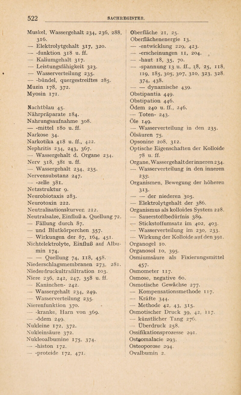 Muskel, Wassergehalt 234, 236, 288, 316. — Elektrolytgehalt 317, 320. — -funktion 318 u. ff. — Kaliumgehalt 317. —- Leistungsfähigkeit 323. — Wasser Verteilung 235. bündel, quergestreiftes 285. Muzin 178, 372. Myosin 171. Nachtblau 45. Nährpräparate 184. Nahrungsaufnahme 308. mittel 180 u. ff. Narkose 34. Narkotika 418 u. ff., 422. Nephritis 234, 243, 367. —- Wassergehalt d. Organe 234. Nerv 318, 381 u. ff. — Wassergehalt 234, 235. Nervensubstanz 247. zelle 381. Netzstruktur 9. Neurobiotaxis 283. Neurotoxin 222. Neutralisationskurven 212. Neutralsalze, Einfluß a. Quellung 72. — Fällung durch 87. — und Blutkörperchen 357. — Wirkungen der 87, 164, 451. Nichtelektrolyte, Einfluß auf Albu- min 174. Quellung 74, 118, 458. Niederschlagsmembranen 273, 281. Niederdruckultrafiltration 103. Niere 236, 242, 247, 358 u. ff. — Kaninchen- 242. — Wassergehalt 234, 249. — Wasserverteilung 235. Nierenfunktion 370. kranke, Harn von 369. — -ödem 249. Nukleine 172, 372. Nukleinsäure 372. Nukleoalbumine 175, 374. — -histon 172. — -proteide 172, 471. Oberfläche 21, 25. Oberflächenenergie 13. entwicklung 229, 423. — -erscheinungen 11, 204. haut 18, 35, 70. — -Spannung 13 u. ff., 18, 25, 118, 119, 185, 305, 307, 310, 323, 328, 374, 438- — — dynamische 439. Obstipantia 449. Obstipation 446. Ödem 240 u. ff., 246. — Toten- 243. | Öle 149. — Wasserverteilung in den 235. Ölsäuren 75. Opsonine 208, 312. Optische Eigenschaften der Kolloide 78 u. ff. Organe, Wassergehalt der inneren 234. 1 — Wasserverteilung in den inneren 235‘* Organismen, Bewegung der höheren 3i3- — — der niederen 305. — Elektrolytgehalt der 386. Organismus als kolloides System 228. — Sauerstoffbedürfnis 389. — Stickstoffumsatz im 402, 403. — Wasserverteilung im 230, 233. — Wirkung der Kolloide auf den 391. Organogel 10. 1 Organosol 10, 395. Osmiumsäure als Fixierungsmittel 457- Osmometer 117. Osmose, negative 60. Osmotische Gewächse 277. — Kompensationsmethode 117. — Kräfte 344. j — Methode 42, 43, 315. Osmotischer Druck 39, 42, 117. — künstlicher Tang 276. | —- Überdruck 258. Ossifikationsprozesse 291. Ostgomalacie 293. Osteoporose 294. Ovalbumin 2.