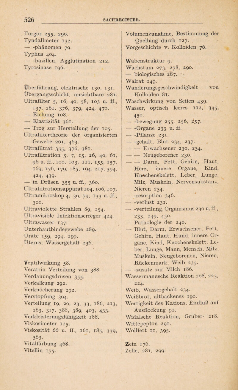Turgor 255, 290. Tyndallmeter 132. — -phänomen 79. Typhus 404. — -bazillen, Agglutination 212. Tyrosinase 196. / Überführung, elektrische 130, 131. Übergangsschicht, unsichtbare 281. Ultrafilter 5, 16, 40, 58, 103 u. ff., I37, 261, 376, 379» 424> 47°- — Eichung 108. — Elastizität 361. — Trog zur Herstellung der 105. Ultrafiltertheorie der organisierten Gewebe 261, 463. Ultrafiltrat 355, 376, 381. Ultrafiltration 5, 7, 15, 2§, 40, 61, 96 u. ff., 100, 103, in, 155, 157, 169, 176, 179, 185, 194, 217, 394, 424. 439- — in Drüsen 355 u. ff., 360. Ultrafiltrationsapparat 104, 106, 107. Ultramikroskop 4, 39, 79, 133 u. ff., 301. Ultraviolette Strahlen 89, 154. Ultravisible Infektionserreger 424. Ultrawasser 137. Unterhautbindegewebe 289. Urate 159, 294, 299. Uterus, Wassergehalt 236. Ventilwirkung 58. Veratrin Verteilung von 388. Verdauungsdrüsen 355. Verkalkung 292. Verknöcherung 292. Verstopfung 394. Verteilung 19, 20, 23, 33, 186, 213, 263, 3r7» 383, 389, 403, 433. Verkleisterungsfähigkeit 188. Viskosimeter 125. Viskosität 66 u. ff., 161, 185, 339, 363- Vitalfärbung 468. Vitellin 175. Volumenzunahme, Bestimmung der Quellung durch 127. Vorgeschichte v. Kolloiden 76. Wabenstruktur 9. Wachstum 273, 278, 290. — biologisches 287. Walrat 149. Wanderungsgeschwindigkeit von Kolloiden 81. Waschwirkung von Seifen 439. Wasser, optisch leeres 112, 345, 45°- —• -bewegung 255, 256, 257. — -Organe 233 u. ff. —- -Pflanze 231. — -gehalt, Blut 234, 237. Erwachsener 230, 234. Neugeborener 230. — — Darm, Fett, Gehirn, Haut, Herz, innere Organe, Kind, Knechenskelett, Leber, Lunge, Milz, Muskeln, Nervensubstanz, Nieren 234. —- -resorption 346. —- -verlust 231. Verteilung, Organismus 230 u. ff., 233» 249» 45°- — Pathologie der 240. j —- Blut, Darm, Erwachsener, Fett, Gehirn, Haut, Hund, innere Or- gane, Kind, Knochenskelett, Le- ber, Lunge, Mann, Mensch, Milz, Muskeln, Neugeborenen, Nieren, Rückenmark, Weib 235. —- -zusatz zur Milch 186. Wassermannsche Reaktion 208, 223, 224. Weib, Wassergehalt 234. Weißbrot, altbackenes 190. Wertigkeit des Kations, Einfluß auf Ausflockung 91. Widalsche Reaktion, Gruber- 218. Wittepepton 291. Wollfett 11, 395. Zein 176. Zelle, 281, 299. l