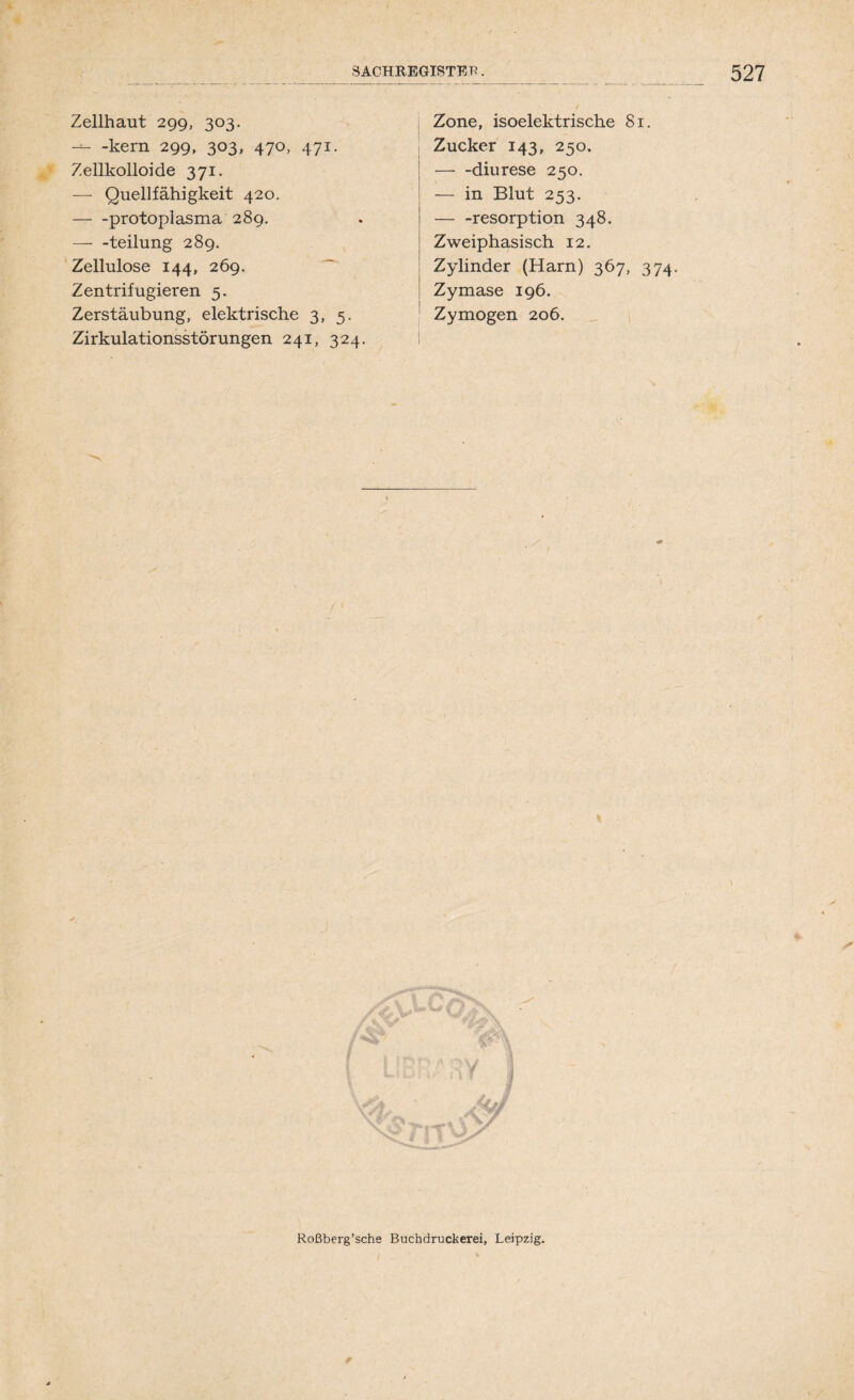 Zellhaut 299, 303. -kern 299, 303, 470, 471. Zellkolloide 371. — Quellfähigkeit 420. — -protoplasma 289. teilung 289. Zellulose 144, 269. Zentrifugieren 5. Zerstäubung, elektrische 3, 5. Zirkulationsstörungen 241, 324. Zone, isoelektrische 81. Zucker 143, 250. diurese 250. — in Blut 253. — -resorption 348. Zweiphasisch 12. Zylinder (Harn) 367, 374. Zymase 196. Zymogen 206. % Roßberg’sche Buchdruckerei, Leipzig.