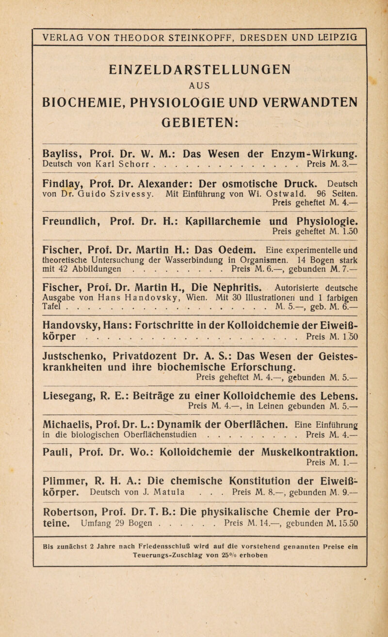 VERLAG VON THEODOR STEINKOPFF, DRESDEN UND LEIPZIG EINZELDARSTELLUNGEN AUS BIOCHEMIE, PHYSIOLOGIE UND VERWANDTEN GEBIETEN: Bayliss, Prof. Dr. W. IW.: Das Wesen der Enzym-Wirkung. Deutsch von KarlSchorr Preis M. 3.— Findlay, Prof. Dr. Alexander: Der osmotische Druck. Deutsch von Dr. Guido Szivessy. Mit Einführung von Wi. Ostwald. 96 Seiten. Preis geheftet M. 4.— Freundlich, Prof. Dr. H.: Kapillarchemie und Physiologie. Preis geheftet M. 1.50 Fischer, Prof. Dr. Martin H.: Das Oedem. Eine experimentelle und theoretische Untersuchung der Wasserbindung in Organismen. 14 Bogen stark mit 42 Abbildungen Preis M. 6.—, gebunden M. 7.— Fischer, Prof. Dr. Martin H., Die Nephritis. Autorisierte deutsche Ausgabe von Hans Handovsky, Wien. Mit 30 Illustrationen und 1 farbigen Tafel M. 5.—, geb. M. 6.— Handovsky, Hans: Fortschritte in der Kolloidchemie der Eiweiß- körper Preis M. 1.50 Justschenko, Privatdozent Dr. A. S>: Das Wesen der Geistes- krankheiten und ihre biochemische Erforschung. Preis geheftet M. 4.—, gebunden M. 5.— Liesegang, R. E.: Beiträge zu einer Kolloidchemie des Lebens. Preis M. 4.—, in Leinen gebunden M. 5.— Michaelis, Prof. Dr. L.: Dynamik der Oberflächen. Eine Einführung in die biologischen Oberflächenstudien Preis M. 4.— Pauli, Prof. Dr. Wo.: Kolloidchemie der Muskelkontraktion. Preis M. 1.— Plimmer, R. H. A.: Die chemische Konstitution der Eiweiß- körper. Deutsch von J. Matula . . . Preis M. 8.—, gebunden M. 9.— Robertson, Prof. Dr. T. B.: Die physikalische Chemie der Pro- teine. Umfang 29 Bogen Preis M. 14.—, gebunden M. 15.50 Bis zunächst 2 Jahre nach Friedensschluß wird auf die vorstehend genannten Preise ein Teuerungs-Zuschlag von 25% erhoben