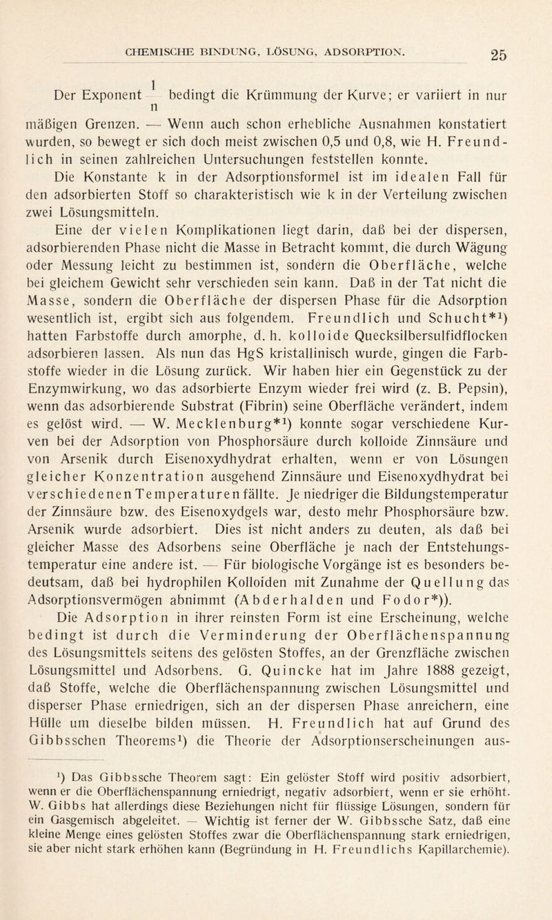 Der Exponent bedingt die Krümmung der Kurve; er variiert in nur n mäßigen Grenzen. — Wenn auch schon erhebliche Ausnahmen konstatiert wurden, so bewegt er sich doch meist zwischen 0,5 und 0,8, wie H. Freund- lich in seinen zahlreichen Untersuchungen feststellen konnte. Die Konstante k in der Adsorptionsformel ist im idealen Fall für den adsorbierten Stoff so charakteristisch wie k in der Verteilung zwischen zwei Lösungsmitteln. Eine der vielen Komplikationen liegt darin, daß bei der dispersen, adsorbierenden Phase nicht die Masse in Betracht kommt, die durch Wägung oder Messung leicht zu bestimmen ist, sondern die Oberfläche, welche bei gleichem Gewicht sehr verschieden sein kann. Daß in der Tat nicht die Masse, sondern die Oberfläche der dispersen Phase für die Adsorption wesentlich ist, ergibt sich aus folgendem. Freundlich und Schucht*1) hatten Farbstoffe durch amorphe, d. h. ko 1 loide Quecksilbersulfidflocken adsorbieren lassen. Als nun das HgS kristallinisch wurde, gingen die Farb- stoffe wieder in die Lösung zurück. Wir haben hier ein Gegenstück zu der Enzymwirkung, wo das adsorbierte Enzym wieder frei wird (z. B. Pepsin), wenn das adsorbierende Substrat (Fibrin) seine Oberfläche verändert, indem es gelöst wird. — W. Mecklenburg*1) konnte sogar verschiedene Kur- ven bei der Adsorption von Phosphorsäure durch kolloide Zinnsäure und von Arsenik durch Eisenoxydhydrat erhalten, wenn er von Lösungen gleicher Konzentration ausgehend Zinnsäure und Eisenoxydhydrat bei verschiedenen Temperaturen fällte. Je niedriger die Bildungstemperatur der Zinnsäure bzw. des Eisenoxydgels war, desto mehr Phosphorsäure bzw. Arsenik wurde adsorbiert. Dies ist nicht anders zu deuten, als daß bei gleicher Masse des Adsorbens seine Oberfläche je nach der Entstehungs- temperatur eine andere ist. — Für biologische Vorgänge ist es besonders be- deutsam, daß bei hydrophilen Kolloiden mit Zunahme der Quellung das Adsorptionsvermögen abnimmt (Abderhalden und Fodor*)). Die Adsorption in ihrer reinsten Form ist eine Erscheinung, welche bedingt ist durch die Verminderung der Oberflächenspannung des Lösungsmittels seitens des gelösten Stoffes, an der Grenzfläche zwischen Lösungsmittel und Adsorbens. G. Quincke hat im Jahre 1888 gezeigt, daß Stoffe, welche die Oberflächenspannung zwischen Lösungsmittel und disperser Phase erniedrigen, sich an der dispersen Phase anreichern, eine Hülle um dieselbe bilden müssen. H. Freundlich hat auf Grund des Gibbsschen Theorems1) die Theorie der Adsorptionserscheinungen aus- 0 Das Gibbssche Theorem sagt: Ein gelöster Stoff wird positiv adsorbiert, wenn er die Oberflächenspannung erniedrigt, negativ adsorbiert, wenn er sie erhöht. W. Gibbs hat allerdings diese Beziehungen nicht für flüssige Lösungen, sondern für ein Gasgemisch abgeleitet. — Wichtig ist ferner der W. Gibbssche Satz, daß eine kleine Menge eines gelösten Stoffes zwar die Oberflächenspannung stark erniedrigen, sie aber nicht stark erhöhen kann (Begründung in H. Freundlichs Kapillarchemie).