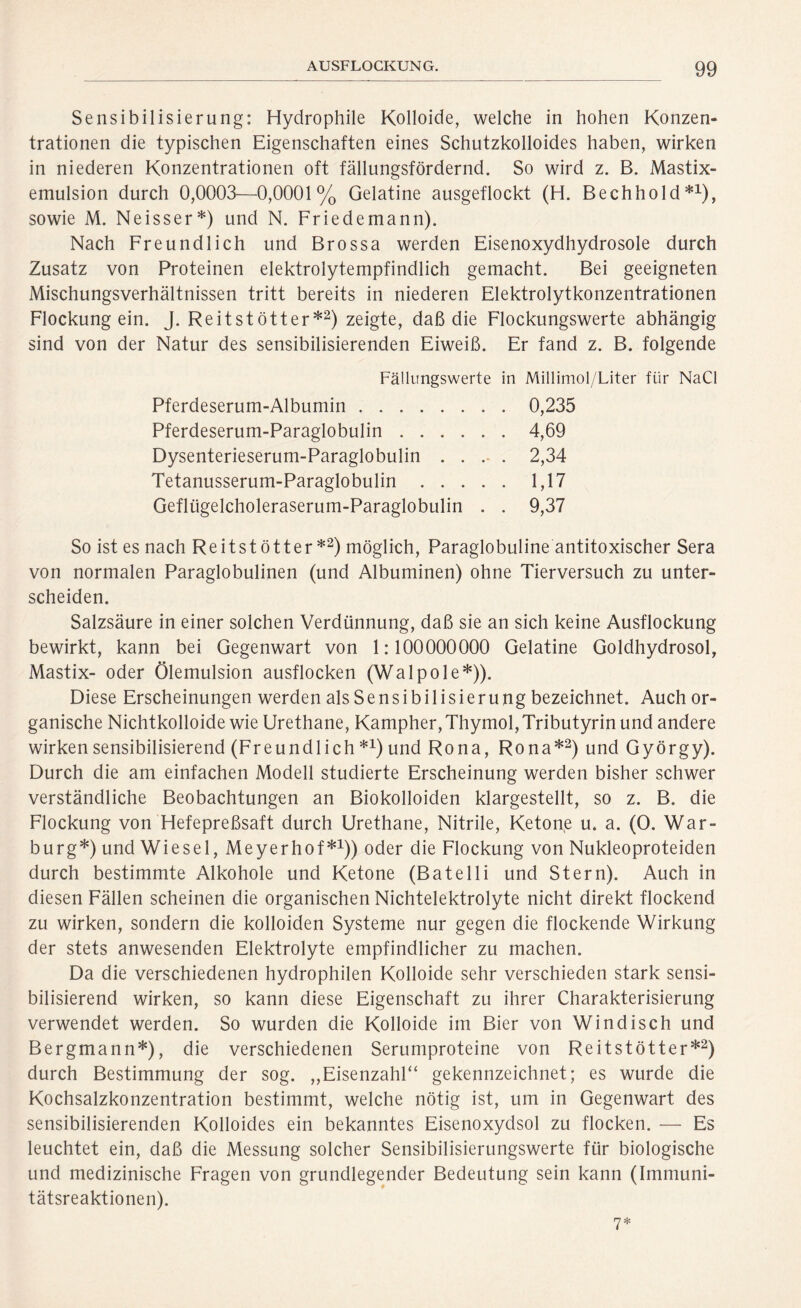 Sensibilisierung: Hydrophile Kolloide, welche in hohen Konzen- trationen die typischen Eigenschaften eines Schutzkolloides haben, wirken in niederen Konzentrationen oft fällungsfördernd. So wird z. B. Mastix- emulsion durch 0,0003—0,0001% Gelatine ausgeflockt (H. Bechhold*1), sowie M. Neisser*) und N. Friedemann). Nach Freundlich und Brossa werden Eisenoxydhydrosole durch Zusatz von Proteinen elektrolytempfindlich gemacht. Bei geeigneten Mischungsverhältnissen tritt bereits in niederen Elektrolytkonzentrationen Flockung ein. J. Reitst ötter*2) zeigte, daß die Flockungswerte abhängig sind von der Natur des sensibilisierenden Eiweiß. Er fand z. B. folgende Fällungswerte in Millimol/Liter für NaCl Pferdeserum-Albumin 0,235 Pferdeserum-Paraglobulin 4,69 Dysenterieserum-Paraglobulin .... 2,34 Tetanusserum-Paraglobulin 1,17 Geflügelcholeraserum-Paraglobulin . . 9,37 So ist es nach Reitst ötter *2) möglich, Paraglobuline antitoxischer Sera von normalen Paraglobulinen (und Albuminen) ohne Tierversuch zu unter- scheiden. Salzsäure in einer solchen Verdünnung, daß sie an sich keine Ausflockung bewirkt, kann bei Gegenwart von 1:100000000 Gelatine Goldhydrosol, Mastix- oder Ölemulsion ausflocken (Walpole*)). Diese Erscheinungen werden alsSensibilisierung bezeichnet. Auch or- ganische Nichtkolloide wie Urethane, Kampher, Thymol, Tributyrin und andere wirken sensibilisierend (Freundlich *x) und Rona, Rona*2) und György). Durch die am einfachen Modell studierte Erscheinung werden bisher schwer verständliche Beobachtungen an Biokolloiden klargestellt, so z. B. die Flockung von Hefepreßsaft durch Urethane, Nitrile, Ketone u. a. (0. War- burg*) und Wiesel, Meyerhof*1)) oder die Flockung von Nukleoproteiden durch bestimmte Alkohole und Ketone (Batelli und Stern). Auch in diesen Fällen scheinen die organischen Nichtelektrolyte nicht direkt flockend zu wirken, sondern die kolloiden Systeme nur gegen die flockende Wirkung der stets anwesenden Elektrolyte empfindlicher zu machen. Da die verschiedenen hydrophilen Kolloide sehr verschieden stark sensi- bilisierend wirken, so kann diese Eigenschaft zu ihrer Charakterisierung verwendet werden. So wurden die Kolloide im Bier von Windisch und Bergmann*), die verschiedenen Serumproteine von Reitstötter*2) durch Bestimmung der sog. „Eisenzahl“ gekennzeichnet; es wurde die Kochsalzkonzentration bestimmt, welche nötig ist, um in Gegenwart des sensibilisierenden Kolloides ein bekanntes Eisenoxydsol zu flocken. — Es leuchtet ein, daß die Messung solcher Sensibilisierungswerte für biologische und medizinische Fragen von grundlegender Bedeutung sein kann (Immuni- tätsreaktionen). 7*