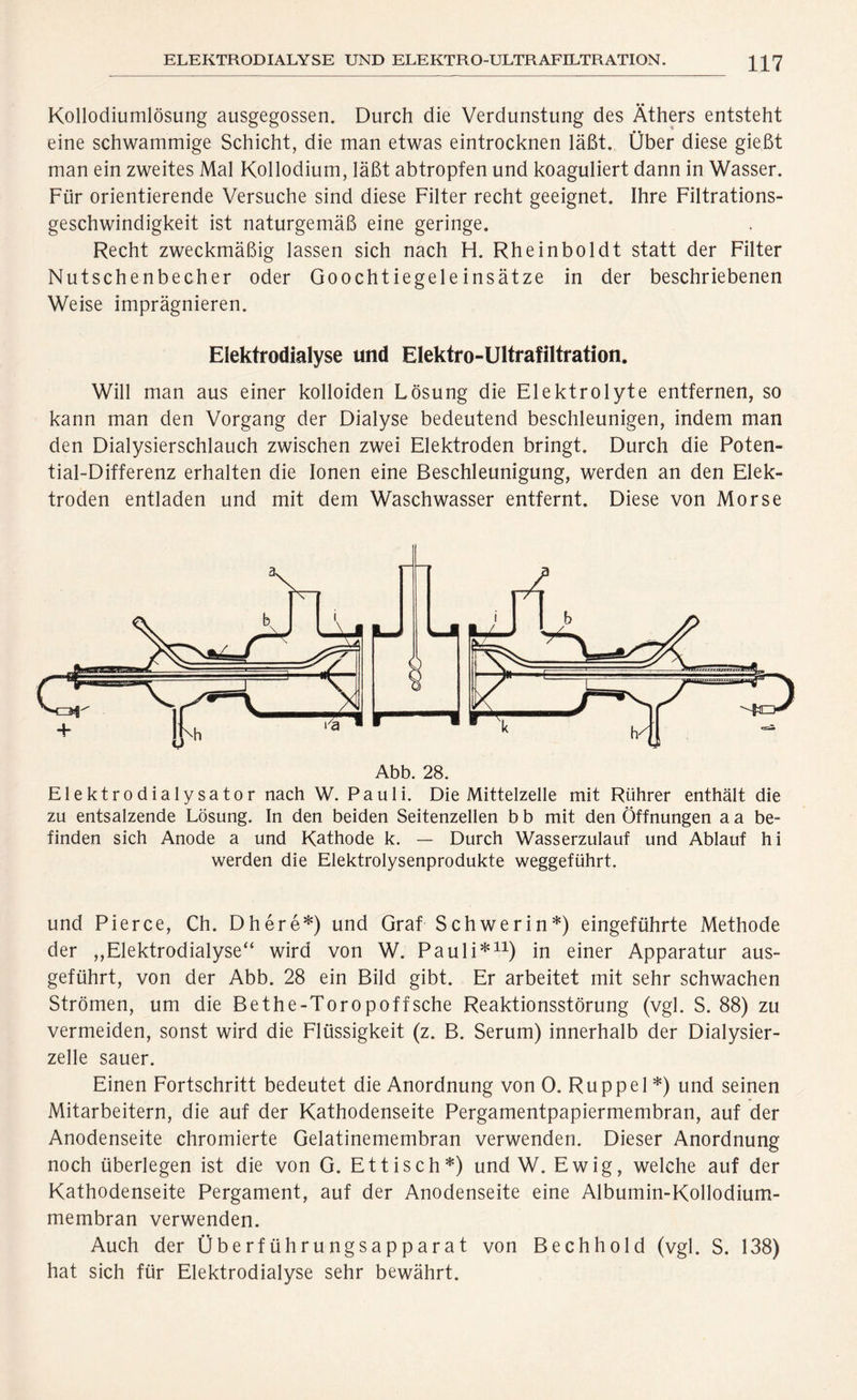 ELEKTRODIALYSE UND ELEKTRO-ULTRAFILTRATION. Kollodiumlösung ausgegossen. Durch die Verdunstung des Äthers entsteht eine schwammige Schicht, die man etwas eintrocknen läßt. Über diese gießt man ein zweites Mal Kollodium, läßt abtropfen und koaguliert dann in Wasser. Für orientierende Versuche sind diese Filter recht geeignet. Ihre Filtrations- geschwindigkeit ist naturgemäß eine geringe. Recht zweckmäßig lassen sich nach H. Rheinboldt statt der Filter Nutschenbecher oder Goochtiegeleinsätze in der beschriebenen Weise imprägnieren. Elektrodialyse und Elektro-Ultrafiltration. Will man aus einer kolloiden Lösung die Elektrolyte entfernen, so kann man den Vorgang der Dialyse bedeutend beschleunigen, indem man den Dialysierschlauch zwischen zwei Elektroden bringt. Durch die Poten- tial-Differenz erhalten die Ionen eine Beschleunigung, werden an den Elek- troden entladen und mit dem Waschwasser entfernt. Diese von Morse Elektrodialysator nach W. Pauli. Die Mittelzelle mit Rührer enthält die zu entsalzende Lösung. In den beiden Seitenzellen b b mit den Öffnungen a a be- finden sich Anode a und Kathode k. — Durch Wasserzulauf und Ablauf hi werden die Elektrolysenprodukte weggeführt. und Pierce, Ch. Dhere*) und Graf Schwerin*) eingeführte Methode der „Elektrodialyse“ wird von W. Pauli*11) in einer Apparatur aus- geführt, von der Abb. 28 ein Bild gibt. Er arbeitet mit sehr schwachen Strömen, um die Bethe-Toropoffsche Reaktionsstörung (vgl. S. 88) zu vermeiden, sonst wird die Flüssigkeit (z. B. Serum) innerhalb der Dialysier- zelle sauer. Einen Fortschritt bedeutet die Anordnung von 0. Ruppel *) und seinen Mitarbeitern, die auf der Kathodenseite Pergamentpapiermembran, auf der Anodenseite chromierte Gelatinemembran verwenden. Dieser Anordnung noch überlegen ist die von G. Et tisch*) und W. Ewig, welche auf der Kathodenseite Pergament, auf der Anodenseite eine Albumin-Kollodium- membran verwenden. Auch der Überführungsapparat von Bechhold (vgl. S. 138) hat sich für Elektrodialyse sehr bewährt.