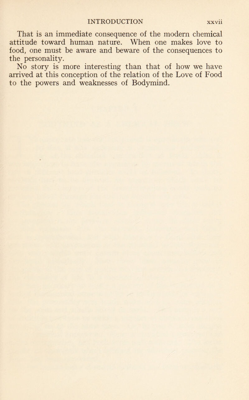 That is an immediate consequence of the modern chemical attitude toward human nature. When one makes love to food, one must be aware and beware of the consequences to the personality. No story is more interesting than that of how we have arrived at this conception of the relation of the Love of Food to the powers and weaknesses of Bodymind.