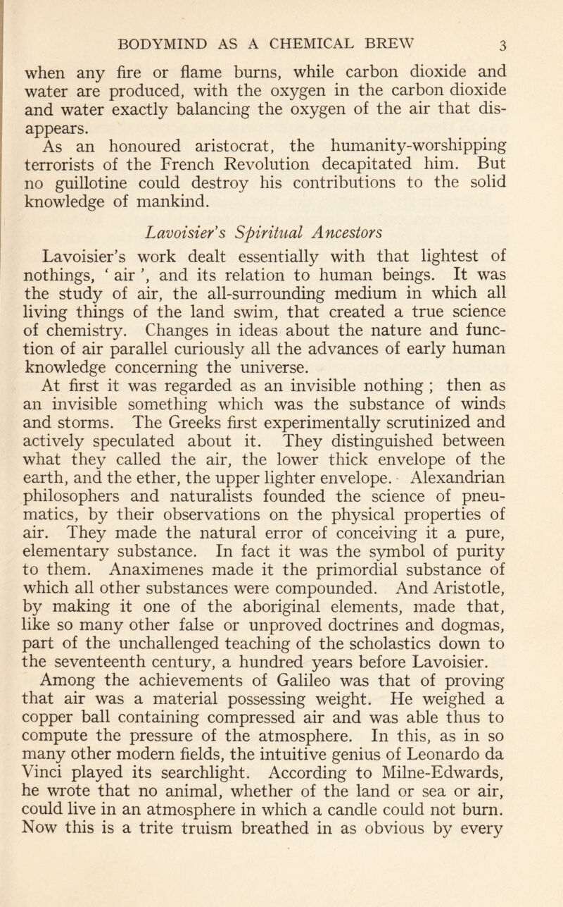 when any fire or flame burns, while carbon dioxide and water are produced, with the oxygen in the carbon dioxide and water exactly balancing the oxygen of the air that dis- appears. As an honoured aristocrat, the humanity-worshipping terrorists of the French Revolution decapitated him. But no guillotine could destroy his contributions to the solid knowledge of mankind. Lavoisier’s Spiritual Ancestors Lavoisier’s work dealt essentially with that lightest of nothings, ‘ air ’, and its relation to human beings. It was the study of air, the all-surrounding medium in which all living things of the land swim, that created a true science of chemistry. Changes in ideas about the nature and func- tion of air parallel curiously all the advances of early human knowledge concerning the universe. At first it was regarded as an invisible nothing ; then as an invisible something which was the substance of winds and storms. The Greeks first experimentally scrutinized and actively speculated about it. They distinguished between what they called the air, the lower thick envelope of the earth, and the ether, the upper lighter envelope. Alexandrian philosophers and naturalists founded the science of pneu- matics, by their observations on the physical properties of air. They made the natural error of conceiving it a pure, elementary substance. In fact it was the symbol of purity to them. Anaximenes made it the primordial substance of which all other substances were compounded. And Aristotle, by making it one of the aboriginal elements, made that, like so many other false or unproved doctrines and dogmas, part of the unchallenged teaching of the scholastics down to the seventeenth century, a hundred years before Lavoisier. Among the achievements of Galileo was that of proving that air was a material possessing weight. He weighed a copper ball containing compressed air and was able thus to compute the pressure of the atmosphere. In this, as in so many other modern fields, the intuitive genius of Leonardo da Vinci played its searchlight. According to Milne-Edwards, he wrote that no animal, whether of the land or sea or air, could live in an atmosphere in which a candle could not burn. Now this is a trite truism breathed in as obvious by every