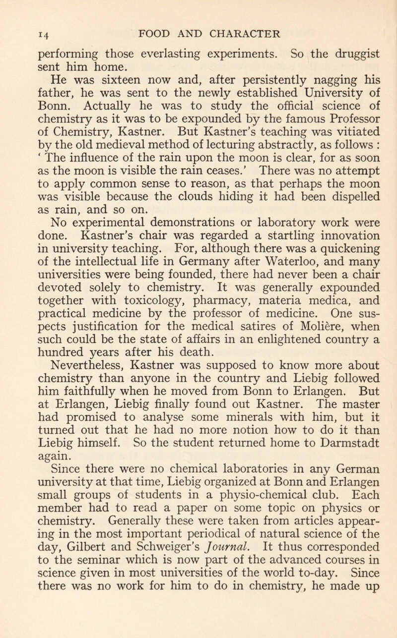 performing those everlasting experiments. So the druggist sent him home. He was sixteen now and, after persistently nagging his father, he was sent to the newly established University of Bonn. Actually he was to study the official science of chemistry as it was to be expounded by the famous Professor of Chemistry, Kastner. But Kastner’s teaching was vitiated by the old medieval method of lecturing abstractly, as follows : * The influence of the rain upon the moon is clear, for as soon as the moon is visible the rain ceases/ There was no attempt to apply common sense to reason, as that perhaps the moon was visible because the clouds hiding it had been dispelled as rain, and so on. No experimental demonstrations or laboratory work were done. Kastner’s chair was regarded a startling innovation in university teaching. For, although there was a quickening of the intellectual life in Germany after Waterloo, and many universities were being founded, there had never been a chair devoted solely to chemistry. It was generally expounded together with toxicology, pharmacy, materia medica, and practical medicine by the professor of medicine. One sus- pects justification for the medical satires of Moliere, when such could be the state of affairs in an enlightened country a hundred years after his death. Nevertheless, Kastner was supposed to know more about chemistry than anyone in the country and Liebig followed him faithfully when he moved from Bonn to Erlangen. But at Erlangen, Liebig finally found out Kastner. The master had promised to analyse some minerals with him, but it turned out that he had no more notion how to do it than Liebig himself. So the student returned home to Darmstadt again. Since there were no chemical laboratories in any German university at that time, Liebig organized at Bonn and Erlangen small groups of students in a physio-chemical club. Each member had to read a paper on some topic on physics or chemistry. Generally these were taken from articles appear- ing in the most important periodical of natural science of the day, Gilbert and Schweiger’s Journal. It thus corresponded to the seminar which is now part of the advanced courses in science given in most universities of the world to-day. Since there was no work for him to do in chemistry, he made up