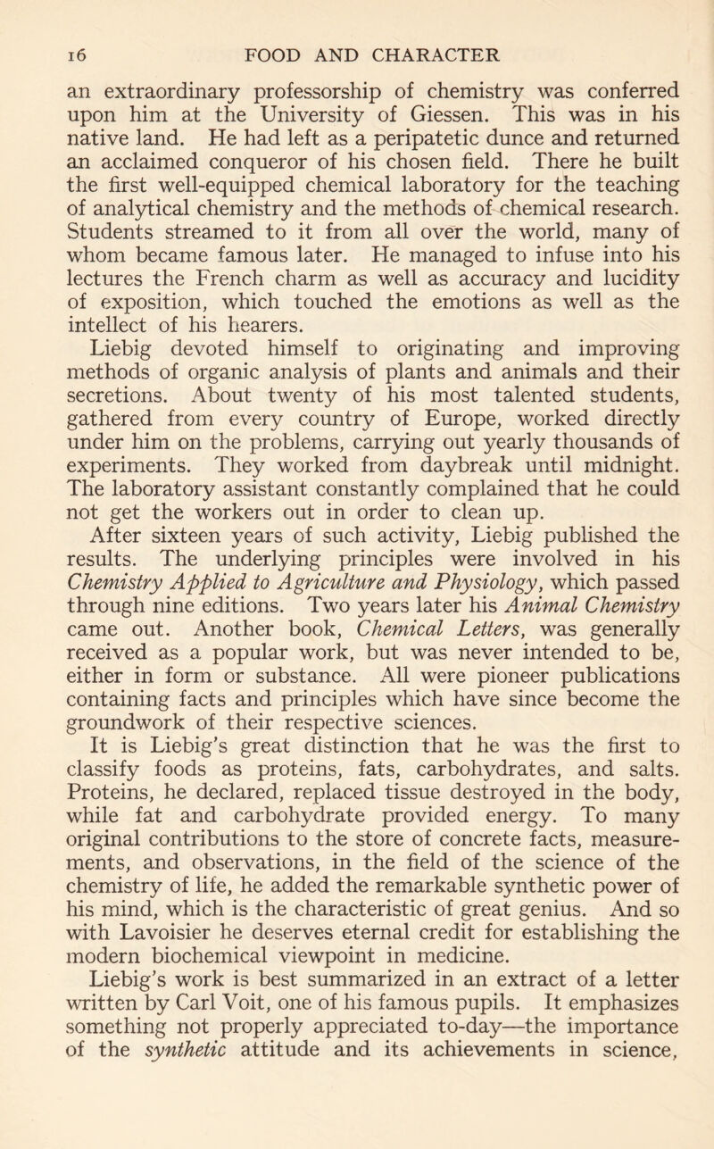 an extraordinary professorship of chemistry was conferred upon him at the University of Giessen. This was in his native land. He had left as a peripatetic dunce and returned an acclaimed conqueror of his chosen field. There he built the first well-equipped chemical laboratory for the teaching of analytical chemistry and the methods of chemical research. Students streamed to it from all over the world, many of whom became famous later. He managed to infuse into his lectures the French charm as well as accuracy and lucidity of exposition, which touched the emotions as well as the intellect of his hearers. Liebig devoted himself to originating and improving methods of organic analysis of plants and animals and their secretions. About twenty of his most talented students, gathered from every country of Europe, worked directly under him on the problems, carrying out yearly thousands of experiments. They wrorked from daybreak until midnight. The laboratory assistant constantly complained that he could not get the workers out in order to clean up. After sixteen years of such activity, Liebig published the results. The underlying principles were involved in his Chemistry Applied to Agriculture and Physiology, which passed through nine editions. Two years later his Animal Chemistry came out. Another book, Chemical Letters, was generally received as a popular work, but was never intended to be, either in form or substance. All were pioneer publications containing facts and principles which have since become the groundwork of their respective sciences. It is Liebig's great distinction that he was the first to classify foods as proteins, fats, carbohydrates, and salts. Proteins, he declared, replaced tissue destroyed in the body, while fat and carbohydrate provided energy. To many original contributions to the store of concrete facts, measure- ments, and observations, in the field of the science of the chemistry of life, he added the remarkable synthetic power of his mind, which is the characteristic of great genius. And so with Lavoisier he deserves eternal credit for establishing the modern biochemical viewpoint in medicine. Liebig’s work is best summarized in an extract of a letter written by Carl Voit, one of his famous pupils. It emphasizes something not properly appreciated to-day—the importance of the synthetic attitude and its achievements in science,